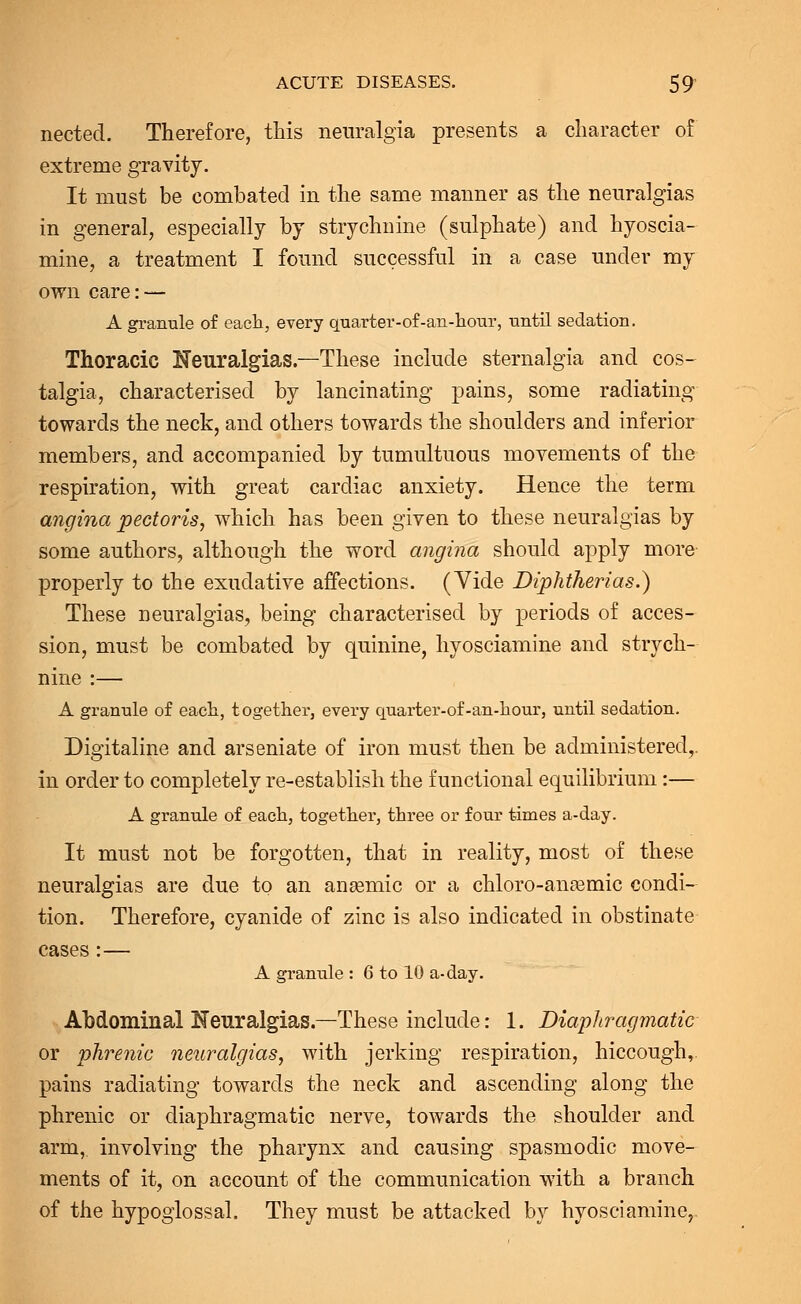 nected. Therefore, this neuralgia presents a character of extreme gravity. It must be combated in the same manner as the neuralgias in general, especially by strychnine (sulphate) and hyoscia- mine, a treatment I found successful in a case under my own care: — A granule of each, every quarter-of-an-hour, until sedation. Thoracic Neuralgias.—These include sternalgia and cos- talgia, characterised by lancinating pains, some radiating towards the neck, and others towards the shoulders and inferior members, and accompanied by tumultuous movements of the respiration, with great cardiac anxiety. Hence the term angina pectoris, which has been given to these neuralgias by some authors, although the word angina should apply more properly to the exudative affections. (Vide Diphtherias.) These neuralgias, being characterised by periods of acces- sion, must be combated by quinine, hyosciamine and strych- nine :— A grannie of each, together, every quarter-of-an-hour, until sedation. Digitaline and arseniate of iron must then be administered,, in order to completely re-establish the functional equilibrium:— A granule of each, together, three or four times a-day. It must not be forgotten, that in reality, most of these neuralgias are due to an aneemic or a chloro-anasmic condi- tion. Therefore, cyanide of zinc is also indicated in obstinate cases :— A granule : 6 to 10 a-day. Abdominal Neuralgias.—These include: 1. Diaphragmatic or phrenic neuralgias, with jerking respiration, hiccough, pains radiating towards the neck and ascending along the phrenic or diaphragmatic nerve, towards the shoulder and arm, involving the pharynx and causing spasmodic move- ments of it, on account of the communication with a branch of the hypoglossal. They must be attacked by hyosciamine,