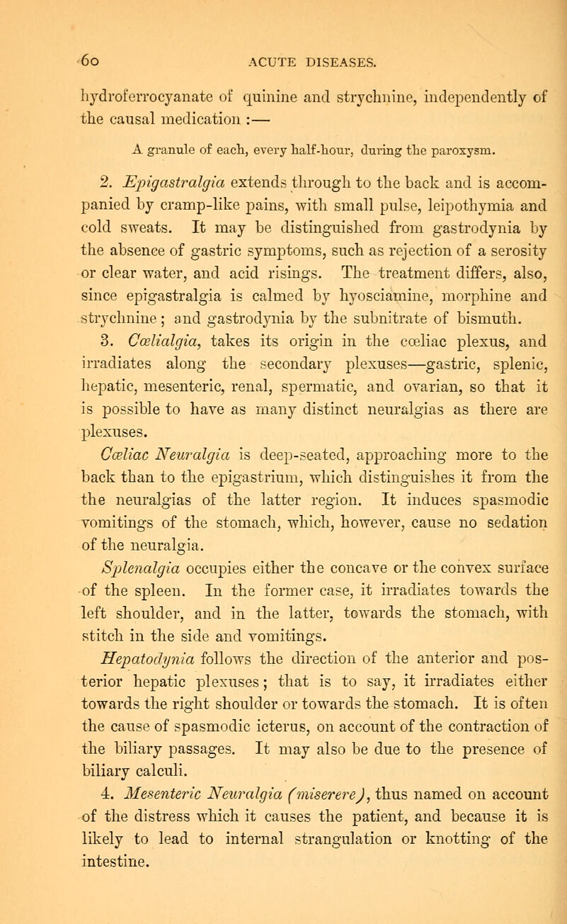 hydroferrocyanate of quinine and strychnine, independently of the causal medication :— A granule of each, every half-hour, during the paroxysm. 2. Epigastralgia extends through to the back and is accom- panied by cramp-like pains, with small pulse, leipothymia and cold sweats. It may be distinguished from gastrodynia by the absence of gastric symptoms, such as rejection of a serosity or clear water, and acid risings. The treatment differs, also, since epigastralgia is calmed by hyosciamine, morphine and strychnine; and gastrodynia by the subnitrate of bismuth. 3. Ccelialgia, takes its origin in the cceliac plexus, and irradiates along the secondary plexuses—gastric, splenic, hepatic, mesenteric, renal, spermatic, and ovarian, so that it is possible to have as many distinct neuralgias as there are plexuses. Cceliac Neuralgia is deep-seated, approaching more to the back than to the epigastrium, which distinguishes it from the the neuralgias of the latter region. It induces spasmodic vomitings of the stomach, which, however, cause no sedation of the neuralgia. Splenalgia occupies either the concave or the convex surface of the spleen. In the former case, it irradiates towards the left shoulder, and in the latter, towards the stomach, with stitch in the side and vomitings. Hepatodynia follows the direction of the anterior and pos- terior hepatic plexuses; that is to say, it irradiates either towards the right shoulder or towards the stomach. It is often the cause of spasmodic icterus, on account of the contraction of the biliary passages. It may also be due to the presence of biliary calculi. 4. Mesenteric Neuralgia (miserere), thus named on account of the distress which it causes the patient, and because it is likely to lead to internal strangulation or knotting of the intestine.