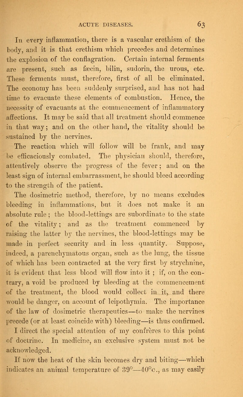 In every inflammation, there is a vascular erethism of the body, and it is that erethism which precedes and determines the explosion of the conflagration. Certain internal ferments are present, such as fascin, bilin, sudorin, the urous, etc. These ferments must, therefore, first of all be eliminated. The economy has been suddenly surprised, and has not had time to evacuate these elements of combustion. Hence, the necessity of evacuants at the commencement of inflammatory affections. It may be said that all treatment should commence in that way; and on the other hand, the vitality should be sustained by the nervines. The reaction which will follow will be frank, and may be efficaciously combated. The physician should, therefore, attentively observe the progress of the fever ; and on the least sign of internal embarrassment, he should bleed according to the strength of the patient. The dosimetric method, therefore, by no means excludes bleeding in inflammations, but it does not make it an absolute rule; the blood-lettings are subordinate to the state of the vitality; and as the treatment commenced by raising the latter by the nervines, the blood-lettings may be made in perfect security and in less quantity. Suppose, indeed, a parenchymatous organ, such as the lung, the tissue of which has been contracted at the very first by strychnine, it is evident that less blood will flow into it ; if, on the con- trary, a void be produced by bleeding at the commencement of the treatment, the blood would collect in it, and there would be danger, on account of leipothymia. The importance of the law of dosimetric therapeutics—to make the nervines precede (or at least coincide with) bleeding—is thus confirmed. I direct the special attention of my confreres to this point of doctrine. In medicine, an exclusive system must not be acknowledged. If now the heat of the skin becomes dry and biting—which indicates an animal temperature of 39°—40°c, as may easily