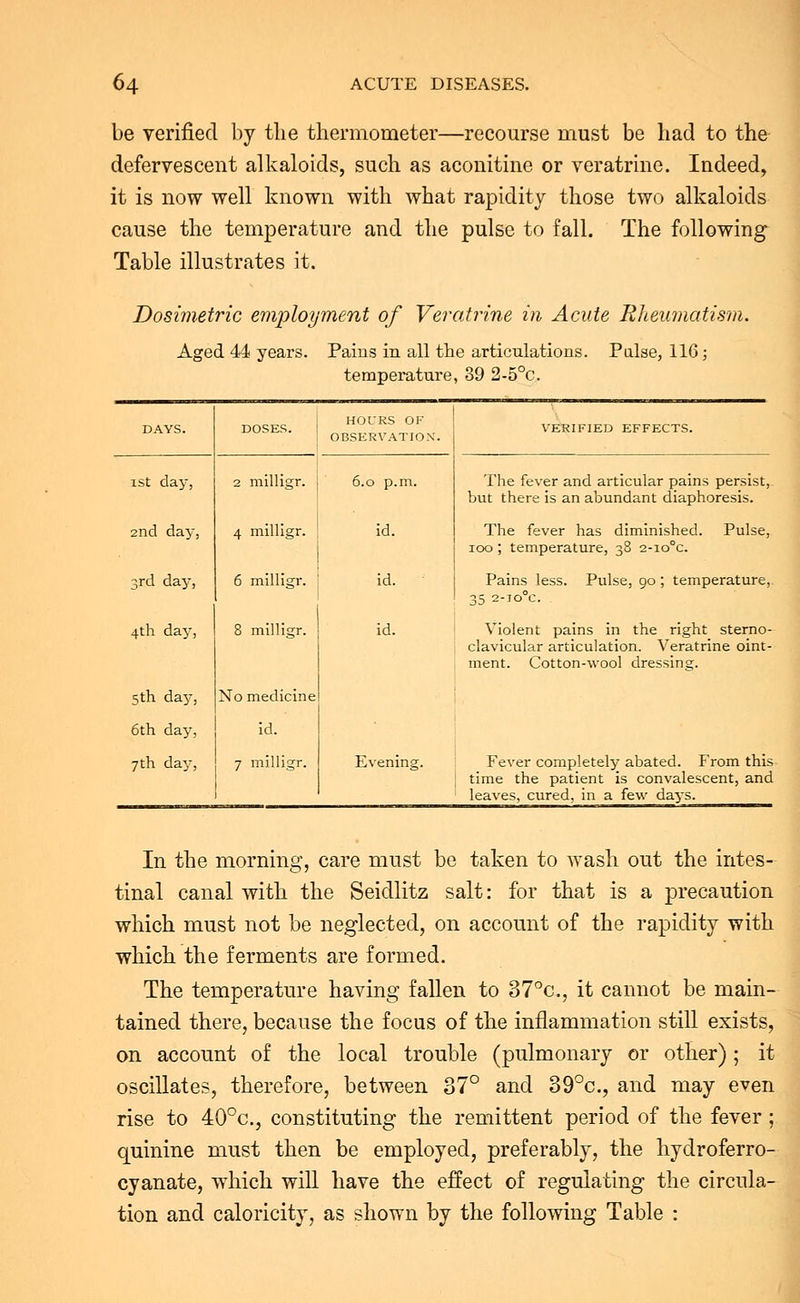 be verified by the thermometer—recourse must be had to the defervescent alkaloids, such as acouitine or veratrine. Indeed, it is now well known with what rapidity those two alkaloids cause the temperature and the pulse to fall. The following Table illustrates it. Dosimetric enjoyment of Veratrine in Acute Rheumatism. Aged 44 years. Pains in all the articulations. Pulse, 116; temperature, 39 2-5°c. DAYS. DOSES. HOl/RS OF OBSERVATION. VERIFIED EFFECTS. ist day, 2 milligr. 6.0 p.m. The fever and articular pains persist, but there is an abundant diaphoresis. 2nd day, 4 milligr. id. The fever has diminished. Pulse, 100; temperature, 38 2-io°c. 3rd day, 6 milligr. id. Pains less. Pulse, 90 ; temperature, 35 2-TO°C 4th day, 8 milligr. id. Violent pains in the right sterno- clavicular articulation. Veratrine oint- ment. Cotton-wool dressing. 5th da3', No medicine 6th day, u. 7th day, 7 milligr. Evening. Fever completely abated. From this time the patient is convalescent, and leaves, cured, in a few days. In the morning, care must be taken to wash out the intes- tinal canal with the Seidlitz salt: for that is a precaution which must not be neglected, on account of the rapidity with which the ferments are formed. The temperature having fallen to 37°c, it cannot be main- tained there, because the focus of the inflammation still exists, on account of the local trouble (pulmonary or other) ; it oscillates, therefore, between 37° and 39°c, and may even rise to 40°c, constituting the remittent period of the fever; quinine must then be employed, preferably, the hydroferro- cyanate, which will have the effect of regulating the circula- tion and caloricity, as shown by the following Table :