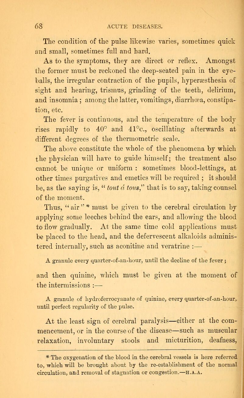The condition of the pnlse likewise varies, sometimes quick and small, sometimes full and hard. As to the symptoms, they are direct or reflex. Amongst the former must be reckoned the deep-seated pain in the eye- balls, the irregular contraction of the pupils, hyperesthesia of sight and hearing, trismus, grinding of the teeth, delirium, and insomnia ; among the latter, vomitings, diarrhoea, constipa- tion, etc. The fever is continuous, and the temperature of the body rises rapidly to 40° and 41°c, oscillating afterwards at different degrees of the thermometric scale. The above constitute the whole of the phenomena by which the physician will have to guide himself; the treatment also cannot be unique or uniform : sometimes blood-lettings, at other times purgatives and emetics will be required ; it should be, as the saying is,  tout a tons that is to say, taking counsel of the moment. Thus, air* must be given to the cerebral circulation by applying some leeches behind the ears, and allowing the blood to flow gradually. At the same time cold applications must be placed to the head, and the defervescent alkaloids adminis- tered internally, such as aconitine and veratrine :— A granule every quarter-of-an-hour, until the decline of the fever ; and then quinine, which must be given at the moment of the intermissions :— A granule of hydroferrocyanate of quinine, every quarter-of-an-hour, until perfect regularity of the pulse. At the least sign of cerebral paralysis—either at the com- mencement, or in the course of the disease—such as muscular relaxation, involuntary stools and micturition, deafness, * The oxygenation of the blood in the cerebral vessels is here referred to, -which will be brought about by the re-establishment of the normal circulation, and removal of stagnation or congestion.—h.a.a.