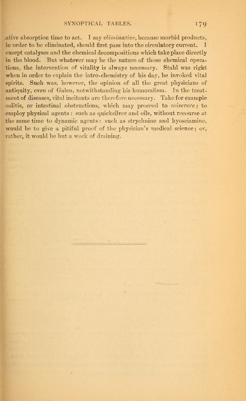 :ative absorption time to act. I say eliminative, because morbid products, in order to be eliminated, should first pass into the circulatory current. I except catalyses and the chemical decompositions which take place directly in the blood. But whatever may be the nature of those chemical opera- tions, the intervention of vitality is always necessary. Stahl was right when in order to explain the iatro-chemistry of his day, he invoked Aital spirits. Such was, however, the opinion of all the great physicians of antiquity, even of Gralen, notwithstanding his humoralism. In the treat- ment of diseases, vital incitants are therefore necessary. Take for example colitis, or intestinal obstructions, which may proceed to miserere; to employ physical agents : such as quicksilver and oils, without recourse at the same time to dynamic agents : such as strychnine and hyosciamine, would be to give a pitiful proof of the physician's medical science; or, rathei', it would be but a work of draining.