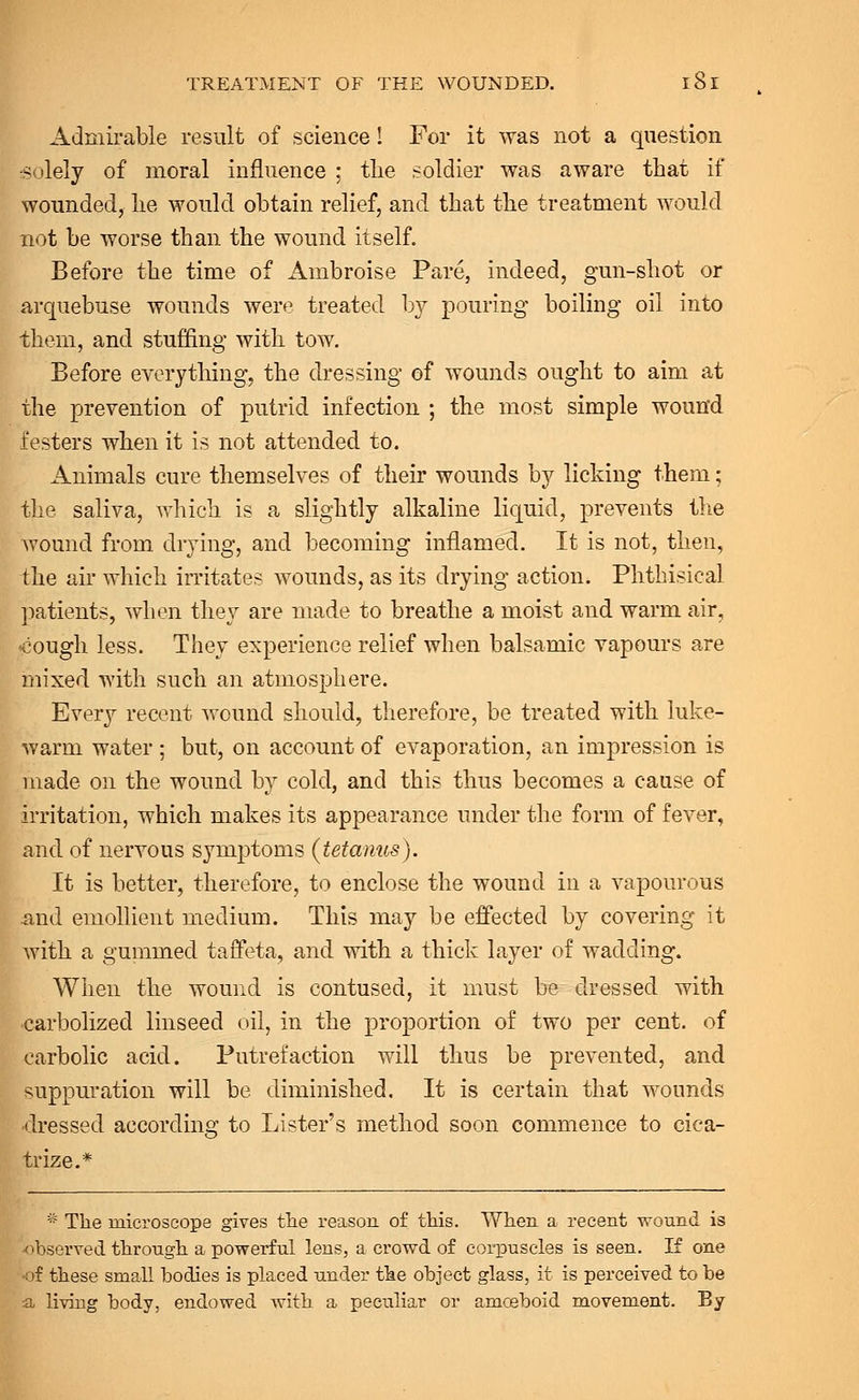 Admirable result of science! For it was not a question •solely of moral influence ; the soldier was aware that if wounded, he would obtain relief, and that the treatment would not be worse than the wound itself. Before the time of Ambroise Pare, indeed, gun-shot or arquebuse wounds were treated by pouring boiling oil into them, and stuffing with tow. Before everything, the dressing of wounds ought to aim at the prevention of putrid infection ; the most simple wound festers when it is not attended to. Animals cure themselves of their wounds by licking them; the saliva, which is a slightly alkaline liquid, prevents the wound from drying, and becoming inflamed. It is not, then, the air which irritates wounds, as its drying action. Phthisical patients, when they are made to breathe a moist and warm air, jcough less. They experience relief when balsamic vapours are mixed with such an atmosphere. Every recent wound should, therefore, be treated with luke- warm water ; but, on account of evaporation, an impression is made on the wound by cold, and this thus becomes a cause of irritation, which makes its appearance under the form of fever, and of nervous symptoms (tetanus). It is better, therefore, to enclose the wound in a vapourous and emollient medium. This may be effected by covering it with a gummed taffeta, and with a thick layer of wadding. When the wound is contused, it must be dressed with carbolized linseed oil, in the proportion of two per cent, of carbolic acid. Putrefaction will thus be prevented, and suppuration will be diminished. It is certain that wounds dressed according to Lister's method soon commence to cica- trize.* * The microscope gives the reason of this. When a recent wound is observed through a powerful lens, a crowd of corpuscles is seen. If one -of these small bodies is placed under the object glass, it is perceived to be a living body, endowed with a peculiar or amceboid movement. By