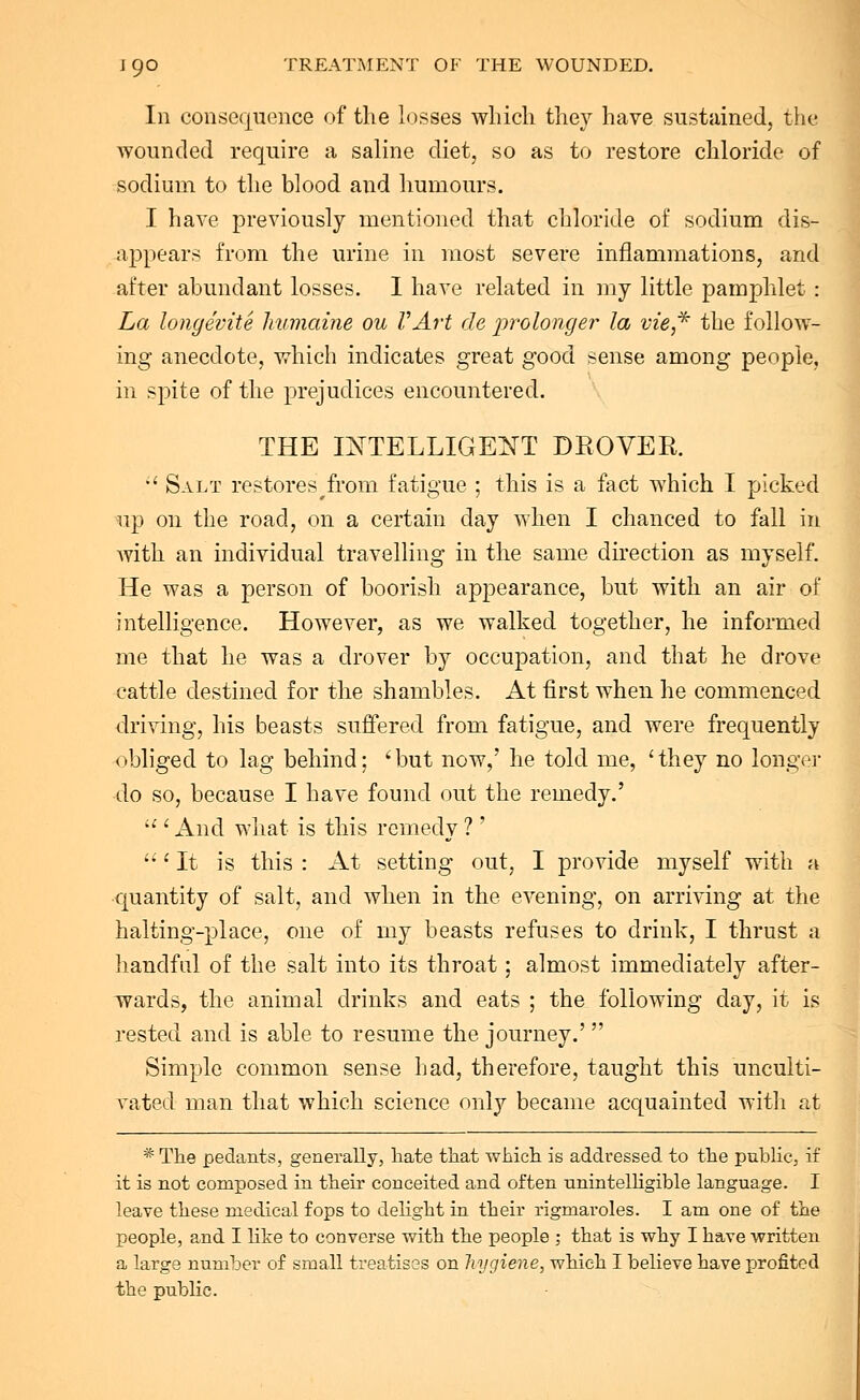 In consequence of the losses which they have sustained, the wounded require a saline diet, so as to restore chloride of sodium to the blood and humours. I have previously mentioned that chloride of sodium dis- appears from the urine in most severe inflammations, and after abundant losses. I have related in my little pamphlet: La longevite humaine ou VArt de prolonger la vie,* the follow- ing anecdote, which indicates great good sense among people, in spite of the prejudices encountered. THE INTELLIGENT DROVER.  Salt restores#from fatigue ; this is a fact which I picked up on the road, on a certain day when I chanced to fall in with an individual travelling in the same direction as myself. He was a person of boorish appearance, but with an air of intelligence. However, as we walked together, he informed me that he was a drover by occupation, and that he drove cattle destined for the shambles. At first when he commenced driving, his beasts suffered from fatigue, and were frequently obliged to lag behind; ' but now,' he told me, ' they no longer do so, because I have found out the remedy.'  ' And what is this remedy ? ' i It is this : At setting out, I provide myself with a quantity of salt, and when in the evening, on arriving at the halting-place, one of my beasts refuses to drink, I thrust a handful of the salt into its throat: almost immediately after- wards, the animal drinks and eats ; the following day, it is rested and is able to resume the journey.'  Simple common sense had, therefore, taught this unculti- vated man that which science only became acquainted with at *The pedants, generally, hate that which is addressed to the public, if it is not composed in their conceited and often unintelligible language. I leave these medical fops to delight in their rigmaroles. I am one of the people, and I like to converse with the people ; that is why I have written a large number of small treatises on hygiene, which I believe have profited the public.