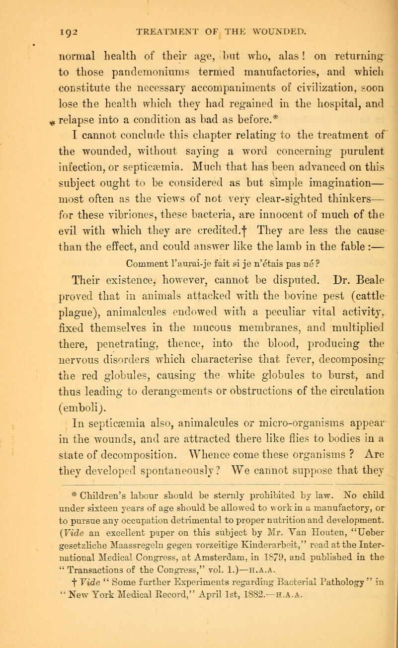 normal health of their age, but who, alas ! on returning to those pandemoniums termed manufactories, and which constitute the necessary accompaniments of civilization, soon lose the health which they had regained in the hospital, and <* relapse into a condition as had as before.* T cannot conclude this chapter relating to the treatment of the wounded, without saying a word concerning purulent infection, or septicaemia. Much that has been advanced on this subject ought to be considered as but simple imagination— most often as the views of not very clear-sighted thinkers— for these vibriones, these bacteria, are innocent of much of the evil with which they are credited.^ They are less the cause than the effect, and could answer like the lamb in the fable :— Comment l'aurai-je fait si je n'etais pas ne ? Their existence, however, cannot be disputed. Dr. Beale proved that in animals attacked with the bovine pest (cattle plague), animalcules endowed with a peculiar vital activity, fixed themselves in the mucous membranes, and multiplied there, penetrating, thence, into the blood, producing the nervous disorders which characterise that fever, decomposing the red globules, causing the white globules to burst, and thus leading to derangements or obstructions of the circulation (emboli). In septicaemia also, animalcules or micro-organisms appear in the woundSj and are attracted there like flies to bodies in a state of decomposition. Whence come these organisms ? Are they developed spontaneously? We cannot suppose that they * Children's labour should be sternly prohibited by law. No child under sixteen years of age should be allowed to work in a manufactory, or to pursue any occupation detrimental to proper nutrition and development. (Vide an excellent paper on this subject by Mr. Van Eouten, Ueber gesetzliche Maassregern gegen vorzeitige Kinderarbeit, read at the Inter- national Medical Congress, at Amsterdam, in 1879, and published in the  Transactions of the Congress, vol. 1.)—h.a.a. f Vide  Some further Experiments regarding Bacterial Pathology in  New York Medical Eecord, April 1st, 1882.—h.a.a.