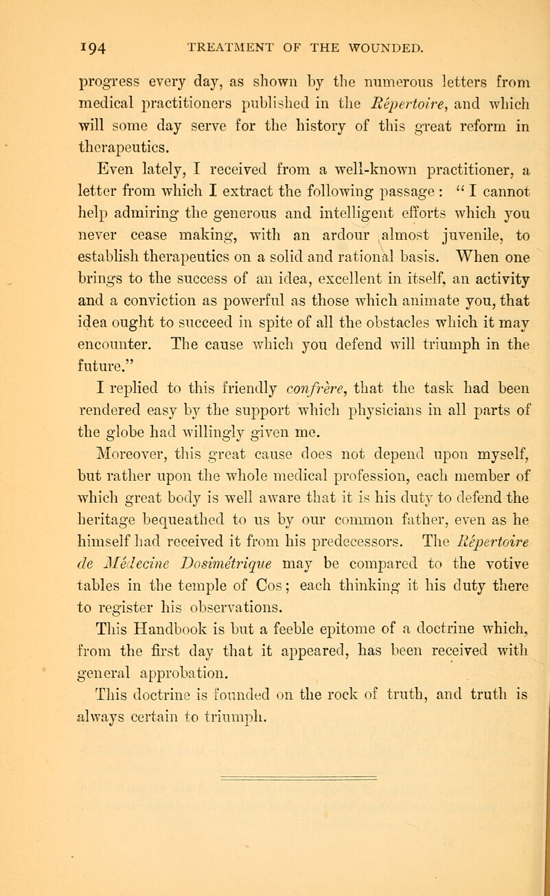 progress every day, as shown by the numerous letters from medical practitioners published in the Repertoire, and which will some day serve for the history of this great reform in therapeutics. Even lately, I received from a well-known practitioner, a letter from which I extract the following passage :  I cannot help admiring the generous and intelligent efforts which you never cease making, with an ardour almost juvenile, to establish therapeutics on a solid and rational basis. When one brings to the success of an idea, excellent in itself, an activity and a conviction as powerful as those which animate you, that idea ought to succeed in spite of all the obstacles which it may encounter. The cause which you defend will triumph in the future. I replied to this friendly confrere, that the task had been rendered easy by the support which physicians in all parts of the globe had willingly given me. Moreover, this great cause does not depend upon myself, but rather upon the whole medical profession, each member of which great body is well aware that it is his duty to defend the heritage bequeathed to us by our common father, even as he himself had received it from his predecessors. The Repertoire de Medecine Dosimetrique may be compared to the votive tables in the temple of Cos; each thinking it his duty there to register his observations. This Handbook is but a feeble epitome of a doctrine which, from the first day that it appeared, has been received with general approbation. This doctrine is founded on the rock of truth, and truth is always certain to triumph.