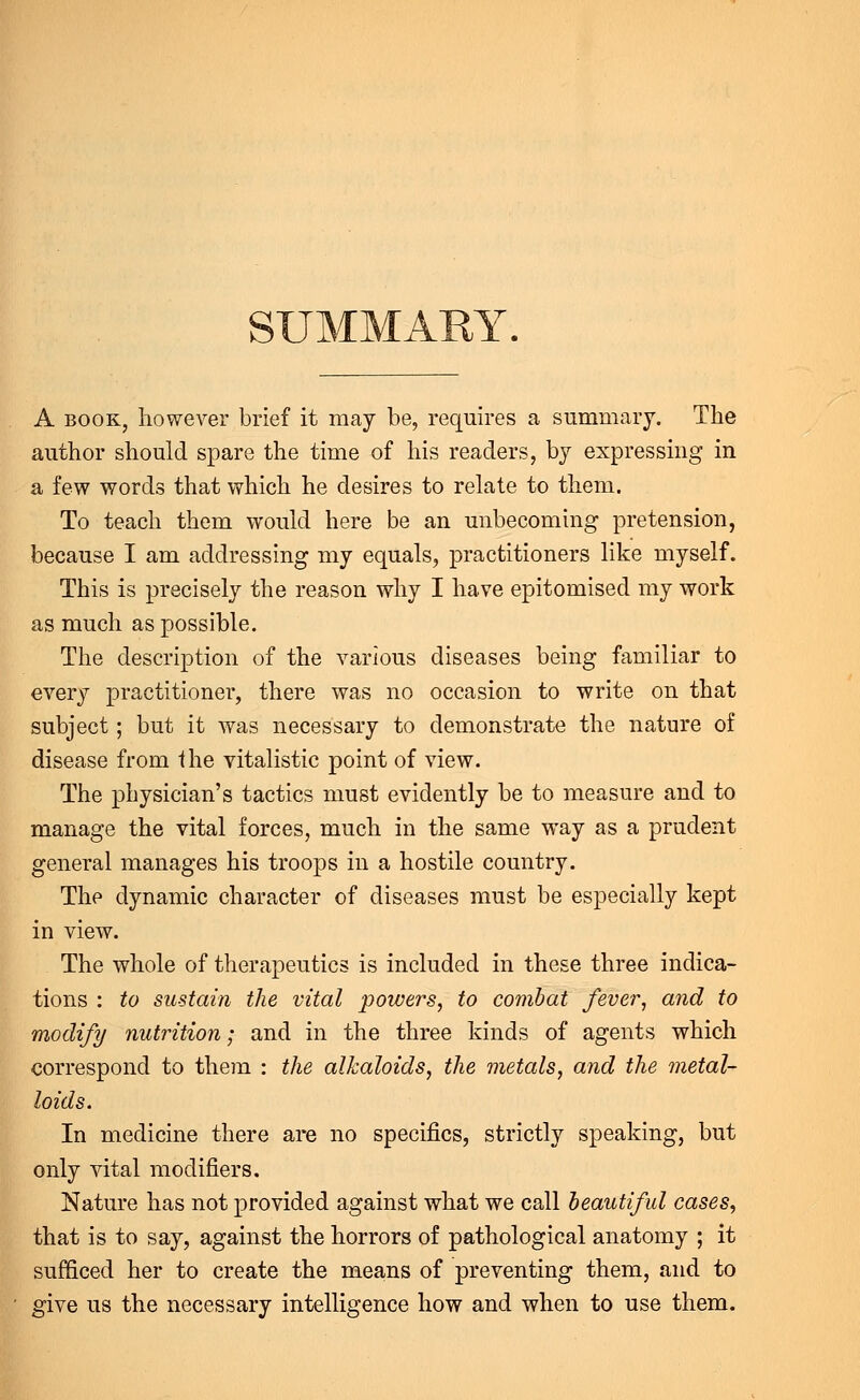 SUMMARY. A book, however brief it may be, requires a summary. The author should spare the time of his readers, by expressing in a few words that which he desires to relate to them. To teach them would here be an unbecoming pretension, because I am addressing my equals, practitioners like myself. This is precisely the reason why I have epitomised my work as much as possible. The description of the various diseases being familiar to every practitioner, there was no occasion to write on that subject; but it was necessary to demonstrate the nature of disease from ihe vitalistic point of view. The physician's tactics must evidently be to measure and to manage the vital forces, much in the same way as a prudent general manages his troops in a hostile country. The dynamic character of diseases must be especially kept in view. The whole of therapeutics is included in these three indica- tions : to sustain the vital powers, to combat fever, and to modify nutrition; and in the three kinds of agents which correspond to them : the alkaloids, the metals, and the metal- loids. In medicine there are no specifics, strictly speaking, but only vital modifiers. Nature has not provided against what we call beautiful cases, that is to say, against the horrors of pathological anatomy ; it sufficed her to create the means of preventing them, and to give us the necessary intelligence how and when to use them.