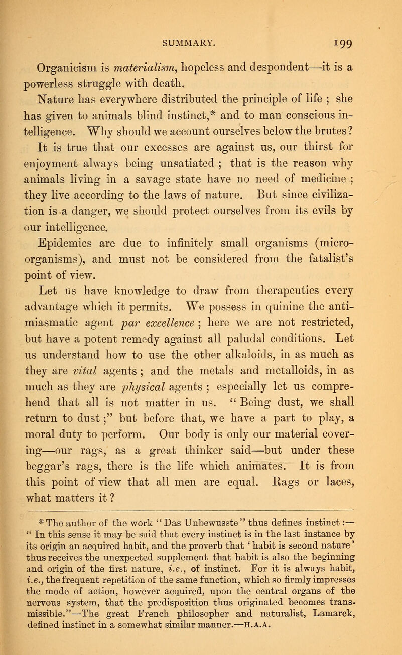 Organicisru is materialism, hopeless and despondent—it is a powerless struggle with death. Nature has everywhere distributed the principle of life ; she has given to animals blind instinct,* and to man conscious in- telligence. Why should we account ourselves below the brutes ? It is true that our excesses are against us, our thirst for enjoyment always being unsatiated ; that is the reason why animals living in a savage state have no need of medicine ; they live according to the laws of nature. But since civiliza- tion is a danger, we should protect ourselves from its evils by our intelligence. Epidemics are due to infinitely small organisms (micro- organisms), and must not be considered from the fatalist's point of view. Let us have knowledge to draw from therapeutics every advantage which it permits. We possess in quinine the anti- miasmatic agent par excellence ; here we are not restricted, but have a potent remedy against all paludal conditions. Let us understand how to use the other alkaloids, in as much as they are vital agents; and the metals and metalloids, in as much as they are physical agents ; especially let us compre- hend that all is not matter in us.  Being dust, we shall return to dust; but before that, we have a part to play, a moral duty to perform. Our body is only our material cover- ing—our rags, as a great thinker said—but under these beggar's rags, there is the life which animates. It is from this point of view that all men are equal. Rags or laces, what matters it ? *The author of the work Das Unbewusste thus defines instinct:—  In this sense it may be said that every instinct is in the last instance by its origin an acquired habit, and the proverb that ' habit is second nature' thus receives the unexpected supplement that habit is also the beginning and origin of the first nature, i.e., of instinct. For it is always habit, i.e., the frequent repetition of the same function, which so firmly impresses the mode of action, however acquired, upon the central organs of the nervous system, that the predisposition thus originated becomes trans- missible.—The great French philosopher and naturalist, Lamarck, defined instinct in a somewhat similar manner.—h.a.a.