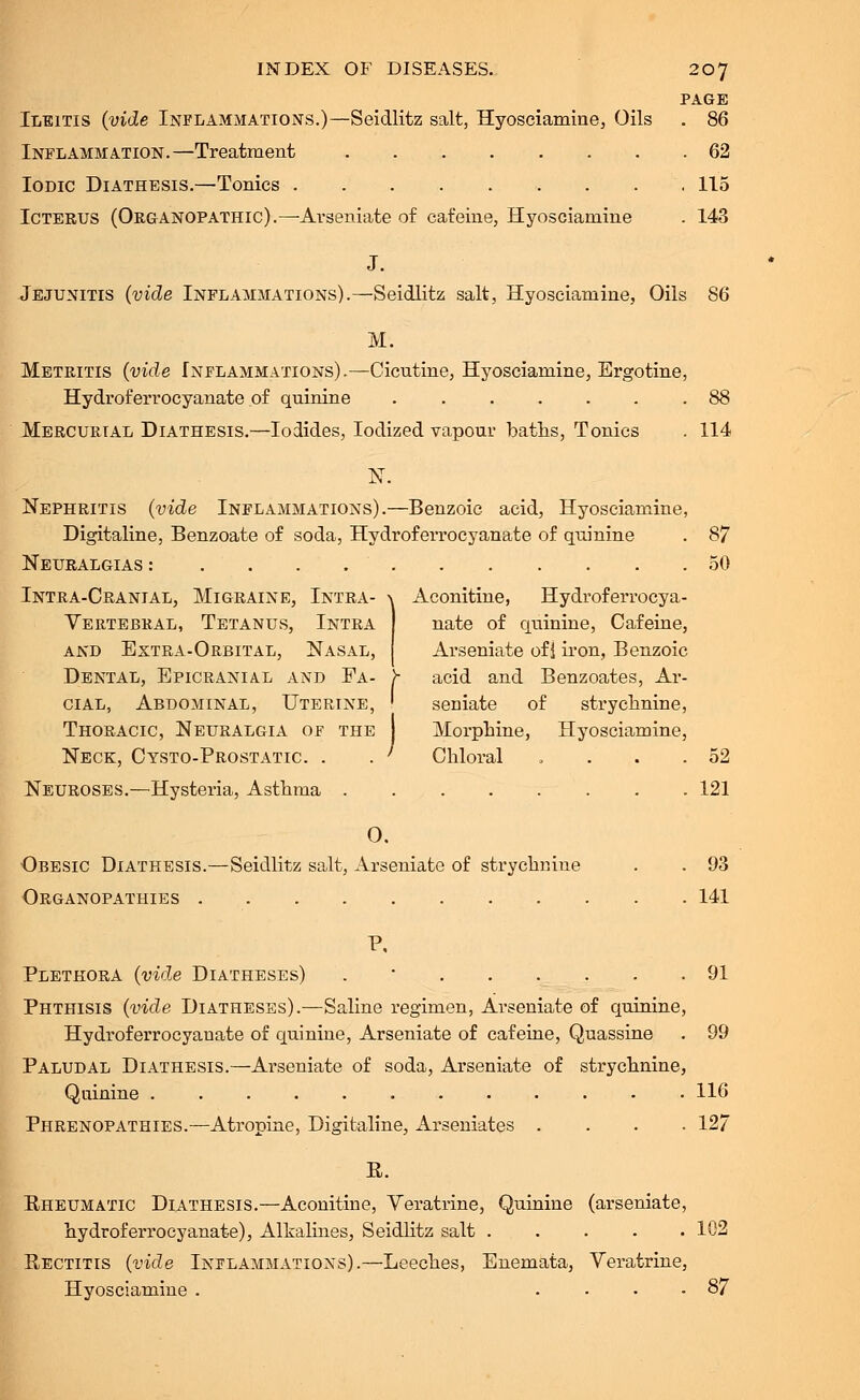 PAGE Ileitis (vide Inflammations.)—Seidlitz salt, Hyosciamine, Oils . 86 Inflammation.—Treatment 62 Iodic Diathesis.—Tonics 115 Icterus (Organopathic).—Avseniate of cafeine, Hyosciamine . 143 J. Jejunitis (vide Inflammations).—Seidlitz salt, Hyosciamine, Oils 86 M. Metritis (vide Inflammations).—Cicntine, Hyosciamine, Ergotine, Hydroferrocyanate of quinine 88 Mercurial Diathesis.—Iodides, Iodized vapour baths, Tonics . 114 N. Nephritis (vide Inflammations).—Benzoic acid, Hyosciamine, Digitaline, Benzoate of soda, Hydroferrocyanate of quinine . 87 Neuralgias : 50 Intra-Cranial, Migraine, Intra- ^ Aconitine, Hydroferrocya- Vertebral, Tetanus, Intra and Extra-Orbital, Nasal, Dental, Epicranial and Fa- cial, Abdominal, Uterine, ' seniate of strychnine, Thoracic, Neuralgia of the Morphine, Hyosciamine, Neck, Cysto-Prostatic. . . ' Chloral . . . .52 Neuroses.—Hysteria, Asthma 121 0. Obesic Diathesis.—Seidlitz salt, Arseniate of strychnine . . 93 Organopathies 141 P, Plethora (vide Diatheses) . 91 Phthisis (vide Diatheses).—Saline regimen, Arseniate of quinine, Hydroferrocyanate of quinine, Arseniate of cafeine, Quassine . 99 Paludal Diathesis.—Arseniate of soda, Arseniate of strychnine, Quinine 116 Phrenopathies.—Atropine, Digitaline, Arseniates .... 127 E. Rheumatic Diathesis.—Aconitine, Veratrine, Quinine (arseniate, hydroferrocyanate), Alkalines, Seidlitz salt 102 Rectitis (vide Inflammations).—Leeches, Enemata, Veratrine, Hyosciamine . .... 87 nate of quinine, Cafeine, Arseniate of 1 iron, Benzoic acid and Benzoates, Ar-