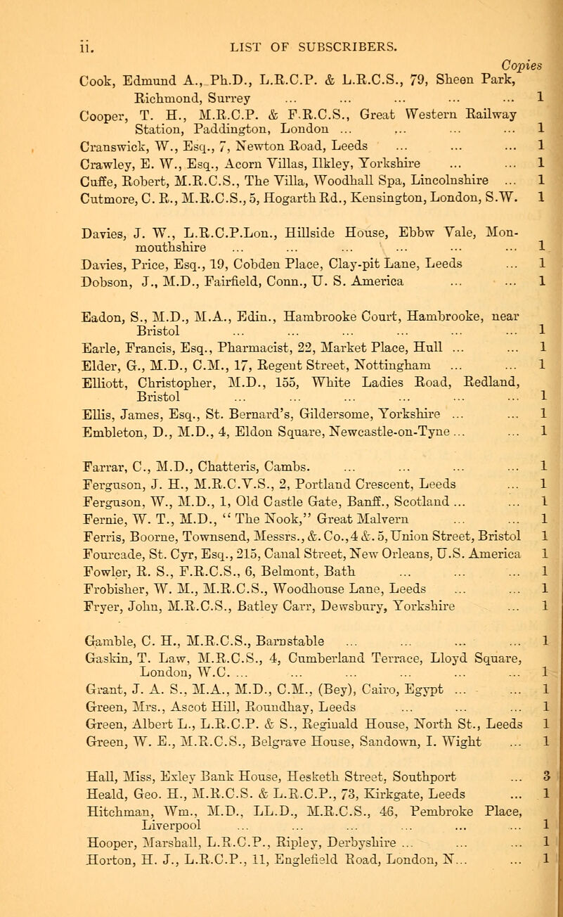 Copies Cook, Edmund A., Ph.D., L.R.CP. & L.E.C.S., 79, Sheen Park, Richmond, Surrey ... ... ... ... ... 1 Cooper, T. H., M.R.C.P. & F.R.C.S., Great Western Railway Station, Paddington, London ... ... ... ... 1 Cranswick, W., Esq., 7, Newton Road, Leeds ... ... ... 1 Crawley, E. W., Esq., Acorn Villas, Ilkley, Yorkshire ... ... 1 Cnffe, Robert, M.R.C.S., The Villa, Woodhall Spa, Lincolnshire ... 1 Cutmore, C. R., M.R.C.S., 5, HogarthRd., Kensington, London, S.W. 1 Davies, J. W., L.R.C.P.Lon., Hillside House, Ebbw Vale, Mon- mouthshire ... ... ... ... ... ... 1. Davies, Price, Esq., 19, Cobden Place, Clay-pit Lane, Leeds ... 1 Dobson, J., M.D., Fairfield, Conn., U. S. America ... ... 1 Eadon, S., M.D., M.A., Edin., Hambrooke Court, Hambrooke, near Bristol ... ... ... ... ... ... 1 Earle, Francis, Esq., Pharmacist, 22, Market Place, Hull ... ... 1 Elder, G., M.D., CM., 17, Regent Street, Nottingham ... ... 1 Elliott, Christopher, M.D., loo, White Ladies Road, Redland, Bristol ... ... ... ... ... ... 1 Ellis, James, Esq., St. Bernard's, Gildersome, Yorkshire ... ... 1 Embleton, D., M.D., 4, Eldon Square, Newcastle-on-Tyne ... ... 1 Farrar, C, M.D., Chatteris, Cambs. ... ... ... ... 1 Ferguson, J. H., M.R.C.V.S., 2, Portland Crescent, Leeds ... 1 Ferguson, W., M.D., 1, Old Castle Gate, Banff., Scotland... ... 1 Fernie, W. T., M.D.,  The Nook, Great Malvern ... ... 1 Ferris, Boorne, Townsend, Messrs., &. Co.,4 &. 5, Union Street, Bristol 1 Fourcade, St. Cyr, Esq., 215, Canal Street, New Orleans, U.S. America 1 Fowler, R. S., F.R.C.S., 6, Belmont, Bath 1 Frobisher, W. M., M.R.C.S., Woodhouse Lane, Leeds ... ... 1 Fryer, John, M.R.C.S., Batley Carr, Dewsbury, Yorkshire ... 1 Gamble, C. H., M.R.CS., Barnstable ... ... ... ... 1 Gaslrin, T. Law, M.R.C.S., 4, Cumberland Terrace, Lloyd Square, London, W.C. ... Grant, J. A. S., M.A., M.D., CM., (Bey), Cairo, Egypt ... Green, Mrs., Ascot Hill, Roundhay, Leeds Green, Albert L., L.R.CP. & S., Reginald House, North St., Leeds Green, W. E., M.R.C.S., Belgrave House, Sandown, I. Wight Hall, Miss, Exley Bank House, Hesketh Street, Southport Heald, Geo. H., M.R.CS. & L.R.CP., 73, Kirkgate, Leeds Hitchman, Win., M.D., LL.D., M.R.CS., 46, Pembroke Place, Liverpool Hooper, Marshall, L.R.CP., Ripley, Derbyshire ...