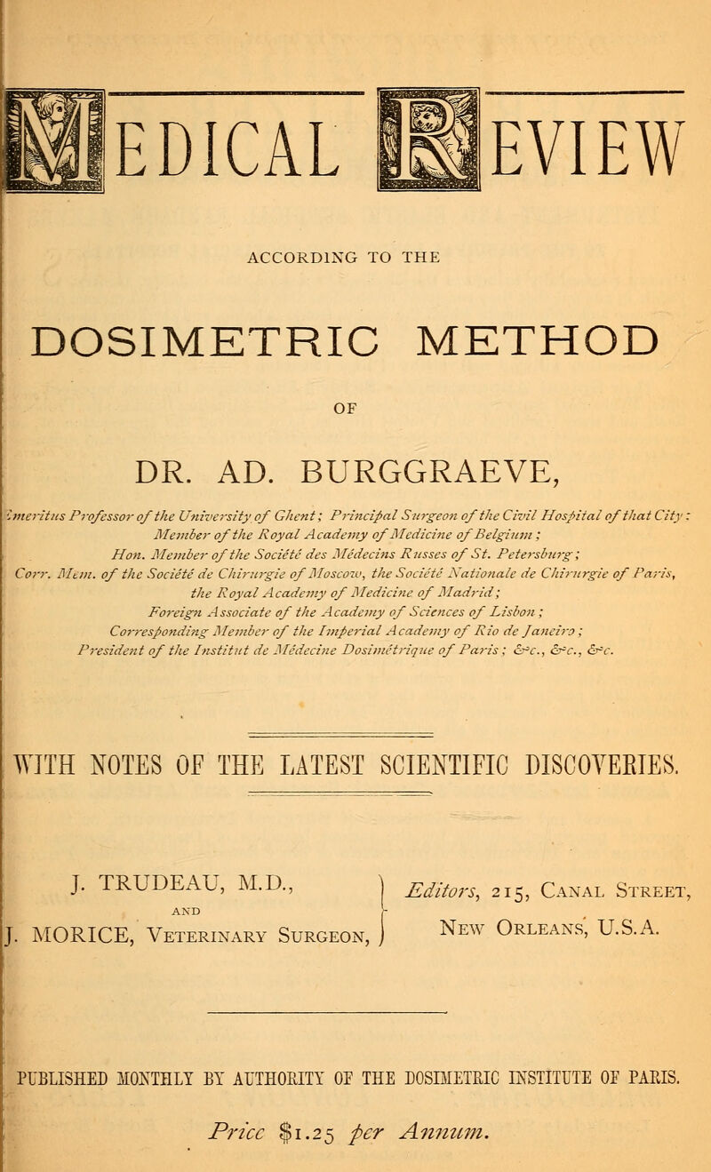 EDICAL I8IEVIEW ACCORDING TO THE DOSIMETRIC METHOD OF DR. AD. BURGGRAEVE, %neritus Professor of the University of Ghent; Principal Surgeon of the Civil Hospital of that City Member of the Royal Academy of Medicine of Belgium ; Hon. Member of the Societe des Medecins Pusses of St. Petersburg; Corr. Mem. of the Societe de Chirurgie ofMosco-zv, the Societe Nationale de Chirurgie of Paris, the Royal Academy of Medicine of Madrid; Foreign Associate of the Academy of Sciences of Lisbon ; Corresponding Member of the Imperial Academy of Rio de Janeiro ; Preside?it of the Institut de Medecine Dosimetrique of Paris; £r*c., &c., 6r*c. WITH NOTES OF THE LATEST SCIENTIFIC DISCOVERIES. J. TRUDEAU, M.D., AND J. MORICE, Veterinary Surgeon, Editors^ 215, Canal Street, New Orleans' U.S.A. PUBLISHED MONTHLY BY AUTHORITY OP THE DOSIMETRIC INSTITUTE OP PARIS. Price $1.25 per Annum,