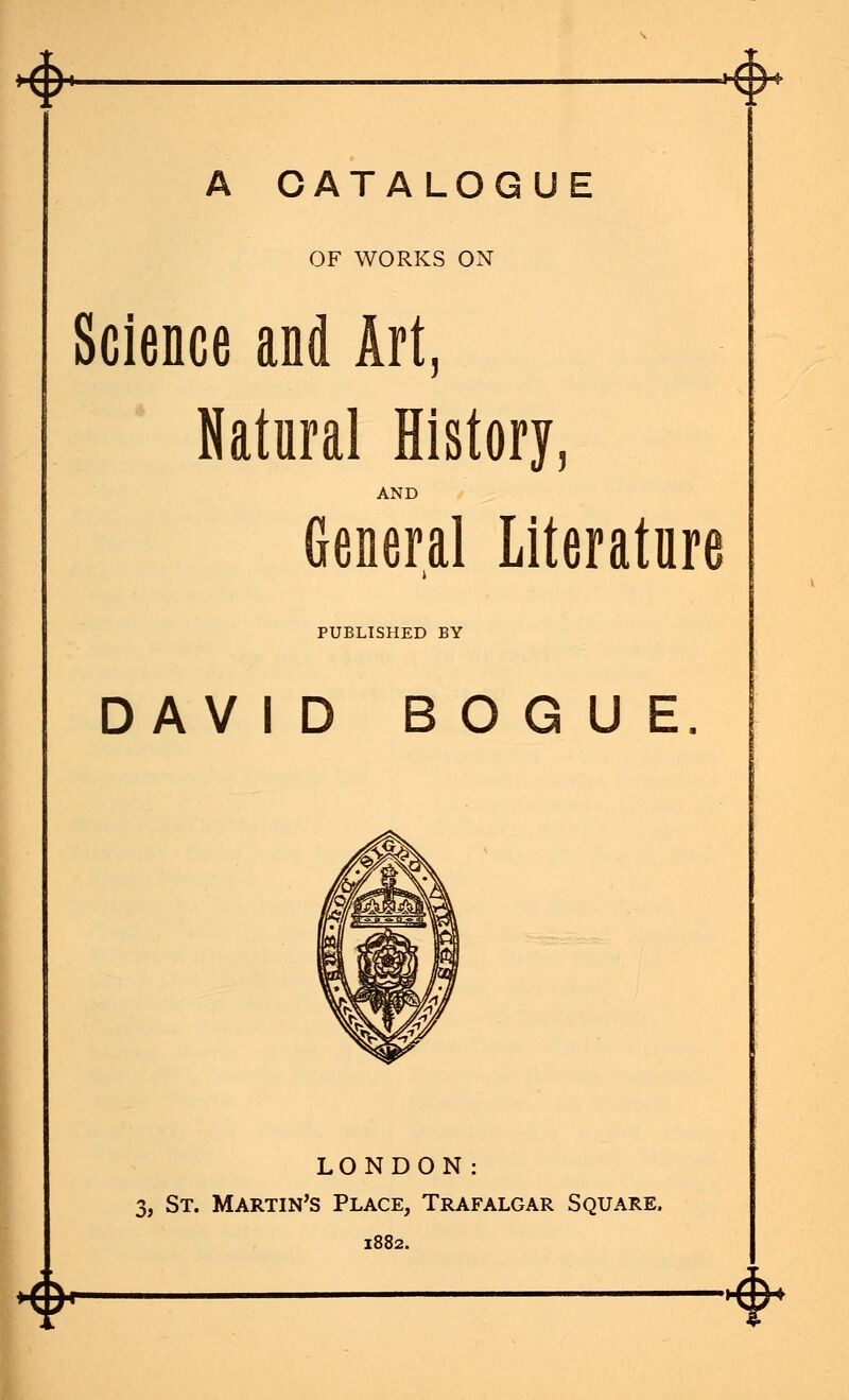 <> A CATALOGUE OF WORKS ON Science and Art, Natural History, AND General Literature PUBLISHED BY DAV ID B O G U E. LONDON: 3, St. Martin's Place, Trafalgar Square. 1882. 4