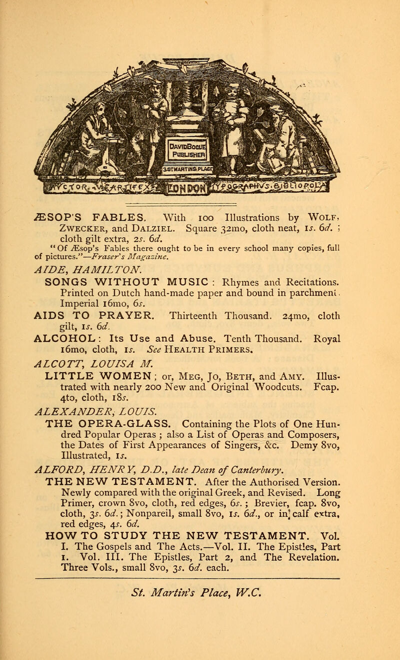 iESOP'S FABLES, With ioo Illustrations by Wolf, Zwecker, and Dalziel. Square 32mo, cloth neat, is. 6d. ; cloth gilt extra, 2s. 6d.  Of JEsop's Fables there ought to be in every school many copies, full of pictures.—Fraser's Magazine. AIDE, HAMILTON. SONGS WITHOUT MUSIC : Rhymes and Recitations. Printed on Dutch hand-made paper and bound in parchment. Imperial i6mo, 6s. AIDS TO PRAYER. Thirteenth Thousand. 241™, cloth gilt, is. 6d. ALCOHOL : Its Use and Abuse. Tenth Thousand. Royal i6mo, cloth, ix. See Health Primers. ALCOTT, LOUISA M. LITTLE WOMEN ; or, Meg, Jo, Beth, and Amy. Illus- trated with nearly 200 New and Original Woodcuts. Fcap. 4to, cloth, i8j. ALEXANDER, LOUIS. THE OPERA-GLASS. Containing the Plots of One Hun- dred Popular Operas ; also a List of Operas and Composers, the Dates of First Appearances of Singers, &c. Demy 8vo, Illustrated, is. ALFORD, HENRY, D.D., late Dean of Canterbury. THE NEW TESTAMENT. After the Authorised Version. Newly compared with the original Greek, and Revised. Long Primer, crown 8vo, cloth, red edges, 6s.; Brevier, fcap. 8vo, cloth, $s. 6d.; Nonpareil, small 8vo, is. 6d., or in] calf extra, red edges, 4s. 6d. HOW TO STUDY THE NEW TESTAMENT. Vol. I. The Gospels and The Acts.—Vol. II. The Epistles, Part 1. Vol. III. The Epistles, Part 2, and The Revelation. Three Vols., small 8vo, 3.5-. 6d. each.