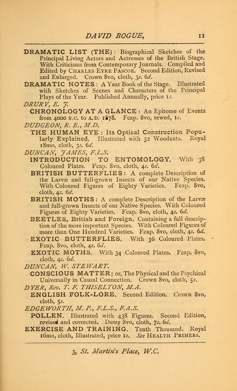 DRAMATIC LIST (THE) : Biographical Sketches of the Principal Living Actors and Actresses of the British Stage. With Criticisms from Contemporary Journals. Compiled and Edited by Charles Eyre Pascoe. Second Edition, Revised and Enlarged. Crown 8vo, cloth, %s. 6d. DRAMATIC NOTES: A Year Book of the Stage. Illustrated with Sketches of Scenes and Characters of the Principal Plays of the Year. Published Annually, price is. DRURY, E. J. CHRONOLOGY AT A GLANCE : An Epitome of Events from 4000 B.C. to A.D. 1878. Fcap. 8vo, sewed, is. DUDGEON, R. E., M.D. THE HUMAN EYE : Its Optical Construction Popu- larly Explained. Illustrated with 32 Woodcuts. Royal i8mo, cloth, 3J. 6d. DUNCAN, JAMES, E.L.S. INTRODUCTION TO ENTOMOLOGY. With 38 Coloured Plates. Fcap. 8vo, cloth, 4s. 6d. BRITISH BUTTERFLIES: A complete Description of the Larvae and full-grown Insects of our Native Species. With Coloured Figures of Eighty Varieties. Fcap. 8vo, cloth, 4-y. 6d. BRITISH MOTHS: A complete Description of the Larvae and full-grown Insects of our Native Species. With Coloured Figures of Eighty Varieties. Fcap. 8vo, cloth, 4s. 6d. BEETLES, British and Foreign. Containing a full descrip- tion of the more important Species. With Coloured Figures of more than One Hundred Varieties. Fcap. 8vo, cloth, 4s. 6d. EXOTIC BUTTERFLIES. With 36 Coloured Plates. Fcap. 8vo, cloth, 4s. 6d. EXOTIC MOTHS. With 34 Coloured Plates. Fcap. 8vo, cloth, 4?. 6d. DUNCAN, W. STEWART. CONSCIOUS MATTER; or, The Physical and the Psychical Universally in Causal Connection. Crown 8vo, cloth, 5-y. DYER, Rev. T. F. THIS ELTON, M.A. ENGLISH FOLK-LORE. Second Edition. Crown 8vo, cloth, $s. EDGEWORTH, M. P., E.L.S., F.A.S. POLLEN. Illustrated with 438 Figures. Second Edition, revised and corrected. Demy 8vo, cloth, Js. 6d. EXERCISE AND TRAINING. Tenth Thousand. Royal i6mo, cloth, Illustrated, price if. See Health Primers.