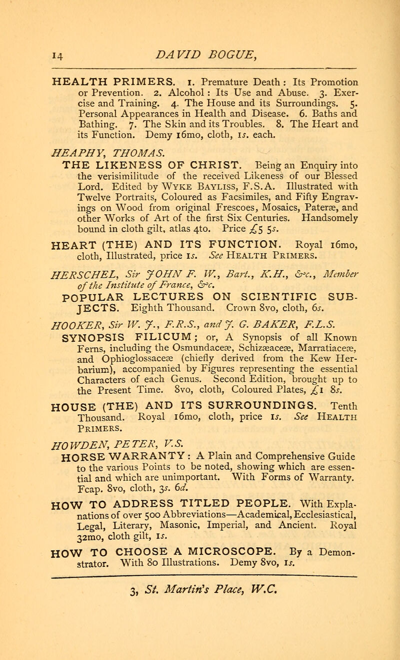 HEALTH PRIMERS. I. Premature Death: Its Promotion or Prevention. 2. Alcohol : Its Use and Abuse. 3. Exer- cise and Training. 4. The House and its Surroundings. 5. Personal Appearances in Health and Disease. 6. Baths and Bathing. 7. The Skin and its Troubles. 8. The Heart and its Function. Demy i6mo, cloth, I*, each. HEAPHY, THOMAS. THE LIKENESS OF CHRIST. Being an Enquiry into the verisimilitude of the received Likeness of our Blessed Lord. Edited by Wyke Bayliss, F.S.A. Illustrated with Twelve Portraits, Coloured as Facsimiles, and Fifty Engrav- ings on Wood from original Frescoes, Mosaics, Paterae, and other Works of Art of the first Six Centuries. Handsomely bound in cloth gilt, atlas 4to. Price £$ 5^. HEART (THE) AND ITS FUNCTION. Royal i6mo, cloth, Illustrated, price is. See Health Primers. HERSCHEL, Sir JOHN F. IV., Bart., K.H., &>c, Member of the Institute of France, &=c. POPULAR LECTURES ON SCIENTIFIC SUB- JECTS. Eighth Thousand. Crown 8vo, cloth, 6s. HOOKER, Sir W. J., F.R.S., and J. G. BAKER, F.I.S. SYNOPSIS FILICUM; or, A Synopsis of all Known Ferns, including the Osmundacese, Schizseacese, Marratiacese, and Ophioglossaceas (chiefly derived from the Kew Her- barium), accompanied by Figures representing the essential Characters of each Genus. Second Edition, brought up to the Present Time. 8vo, cloth, Coloured Plates, £1 Ss. HOUSE (THE) AND ITS SURROUNDINGS. Tenth Thousand. Royal i6mo, cloth, price is. See Health Primers. HO WD EN, PETER, V.S. HORSE WARRANTY : A Plain and Comprehensive Guide to the various Points to be noted, showing which are essen- tial and which are unimportant. With Forms of Warranty. Fcap. 8vo, cloth, y. 6d. HOW TO ADDRESS TITLED PEOPLE. With Expla- nations of over 500 Abbreviations—Academical, Ecclesiastical, Legal, Literary, Masonic, Imperial, and Ancient. Royal 32mo, cloth gilt, u. HOW TO CHOOSE A MICROSCOPE. By a Demon- strator. With 80 Illustrations. Demy 8vo, is.