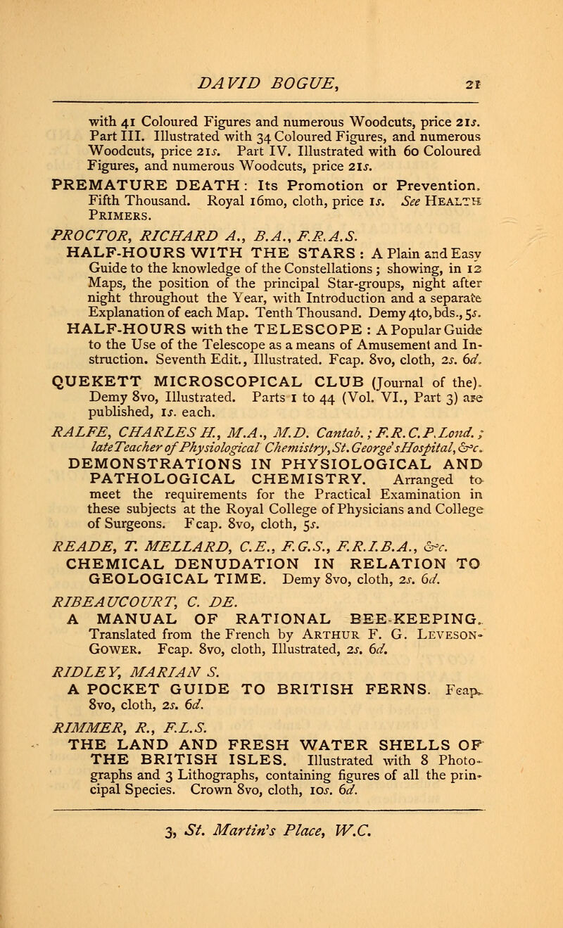 with 41 Coloured Figures and numerous Woodcuts, price 21s. Part III. Illustrated with 34 Coloured Figures, and numerous Woodcuts, price 21s. Part IV. Illustrated with 60 Coloured Figures, and numerous Woodcuts, price 21;. PREMATURE DEATH : Its Promotion or Prevention. Fifth Thousand. Royal i6mo, cloth, price is. See Health Primers. PROCTOR, RICHARD A., B.A., PR.A.S. HALF-HOURS WITH THE STARS: A Plain and Easy Guide to the knowledge of the Constellations; showing, in 12 Maps, the position of the principal Star-groups, night after night throughout the Year, with Introduction and a separate Explanation of each Map. Tenth Thousand. Demy 4to,bds., 5^. HALF-HOURS with the TELESCOPE : A Popular Guide to the Use of the Telescope as a means of Amusement and In- struction. Seventh Edit., Illustrated. Fcap. 8vo, cloth, 2s. 6d. QUEKETT MICROSCOPICAL CLUB (Journal of the). Demy 8vo, Illustrated. Parts 1 to 44 (Vol. VI., Part 3) ape published, is. each. RALFE, CHARLES K, M.A., M.D. Cantab. ; F.R.C.PXond. ; lateTeacher of Physiological Chemistry\ St. George'sHospital, <S°r» DEMONSTRATIONS IN PHYSIOLOGICAL AND PATHOLOGICAL CHEMISTRY. Arranged to meet the requirements for the Practical Examination in these subjects at the Royal College of Physicians and College of Surgeons. Fcap. 8vo, cloth, 5^. READE, T. MELLARD, C.E., F.G.S., F.R.I.B.A., &>c. CHEMICAL DENUDATION IN RELATION TO GEOLOGICAL TIME. Demy 8vo, cloth, 2s. 6d. RIBEAUCOURT, C. DE. A MANUAL OF RATIONAL BEE KEEPING. Translated from the French by Arthur F. G. Leveson- Gower. Fcap. 8vo, cloth, Illustrated, 2s. 6d. RIDLEY, MARIAN S. A POCKET GUIDE TO BRITISH FERNS. Feap. 8vo, cloth, 2s. 6d. RIMMER, R., FL.S. THE LAND AND FRESH WATER SHELLS OF THE BRITISH ISLES. Illustrated with 8 Photo- graphs and 3 Lithographs, containing figures of all the prin- cipal Species. Crown 8vo, cloth, 10s. 6d.