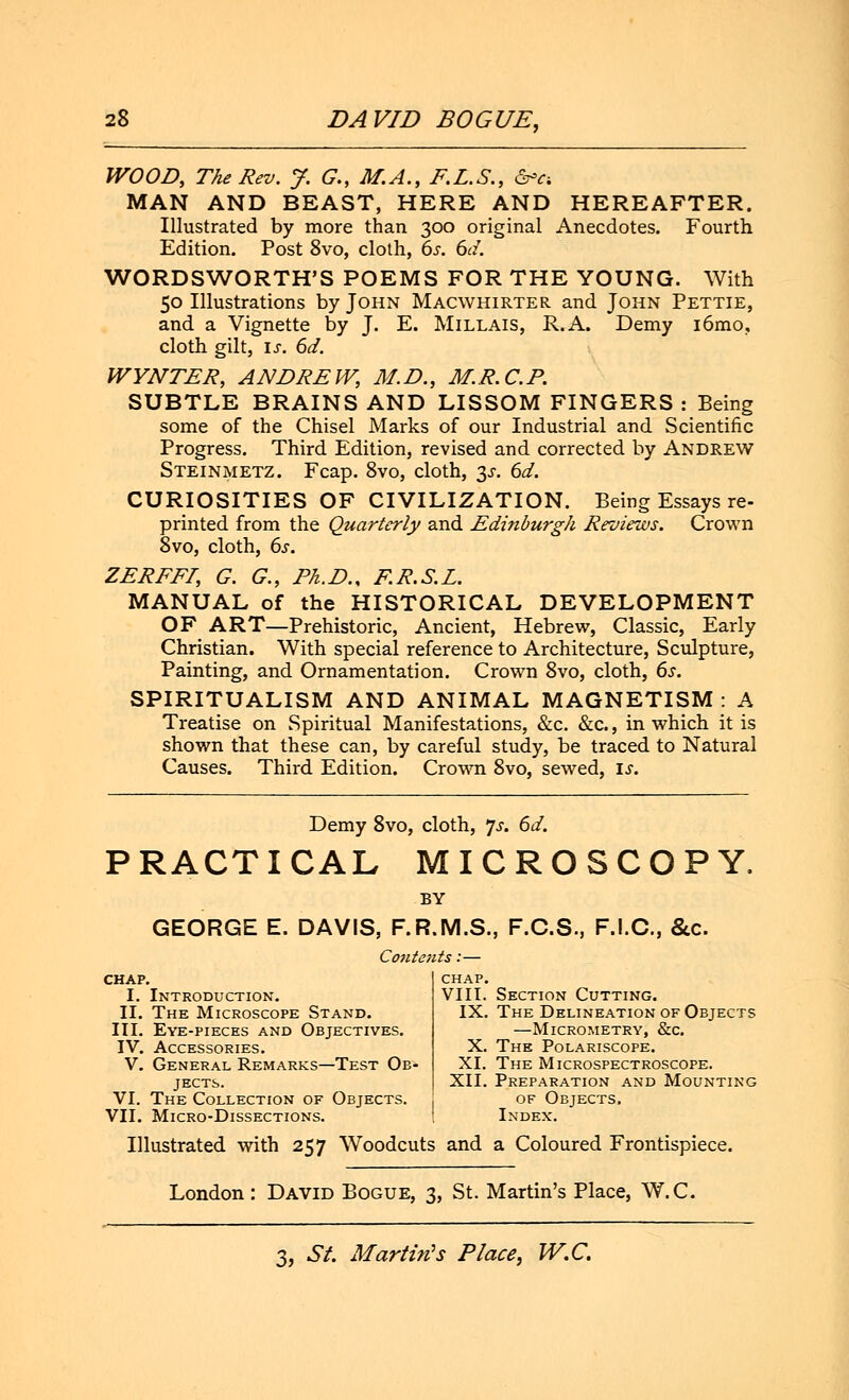 WOOD, The Rev. J. G., M.A., E.L.S., &>a MAN AND BEAST, HERE AND HEREAFTER. Illustrated by more than 300 original Anecdotes. Fourth Edition. Post 8vo, cloth, 6s. 6d. WORDSWORTH'S POEMS FOR THE YOUNG. With 50 Illustrations by John Macwhirter and John Pettie, and a Vignette by J. E. Millais, R.A. Demy i6mo, cloth gilt, is. 6d. WYNTER, ANDREW, M.D., M.R.C.P. SUBTLE BRAINS AND LISSOM FINGERS : Being some of the Chisel Marks of our Industrial and Scientific Progress. Third Edition, revised and corrected by Andrew Steinmetz. Fcap. 8vo, cloth, y. 6d. CURIOSITIES OF CIVILIZATION. Being Essays re- printed from the Quarterly and Edinburgh Reviews. Crown 8vo, cloth, 6s. ZEREEI, G. G., Ph.D., F.R.S.L. MANUAL of the HISTORICAL DEVELOPMENT OF ART—Prehistoric, Ancient, Hebrew, Classic, Early Christian. With special reference to Architecture, Sculpture, Painting, and Ornamentation. Crown 8vo, cloth, 6s. SPIRITUALISM AND ANIMAL MAGNETISM: A Treatise on Spiritual Manifestations, &c. &c., in which it is shown that these can, by careful study, be traced to Natural Causes. Third Edition. Crown 8vo, sewed, is. Demy 8vo, cloth, Js. 6d. PRACTICAL MICROSCOPY, BY GEORGE E. DAVIS, F.R.M.S., F.C.S., F.I.C., &c. Contents:— CHAP. I. Introduction. II. The Microscope Stand. III. Eye-pieces and Objectives. IV. Accessories. V. General Remarks—Test Ob- jects. VI. The Collection of Objects. VII. Micro-Dissections. chap. VIII. Section Cutting. IX. The Delineation of Objects —Micrometry, &c. X. The Polariscope. XI. The Microspectroscope. XII. Preparation and Mounting of Objects, Index. Illustrated with 257 Woodcuts and a Coloured Frontispiece. London: David Bogue, 3, St. Martin's Place, W.C.