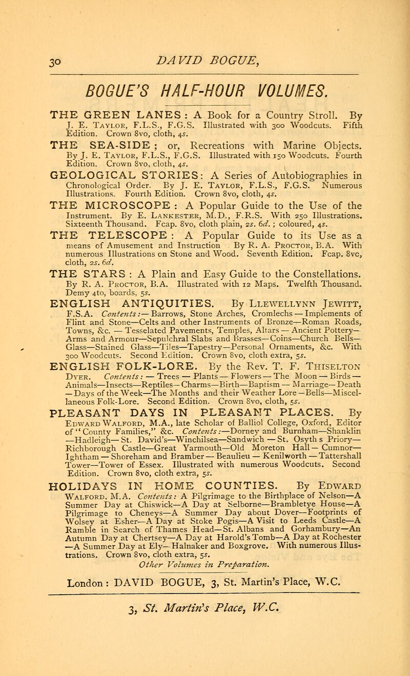 BOGUE'S HALF-HOUR VOLUMES. THE GREEN LANES : A Book for a Country Stroll. By J. E. Taylor, F.L.S., F.G.S. Illustrated with 300 Woodcuts. Fifth Edition. Crown 8vo, cloth, 45. THE SEA-SIDE ; or, Recreations with Marine Objects. By J[. E. Taylor, F.L.S., F.G.S. Illustrated with 150 Woodcuts. Fourth Edition. Crown 8vo, cloth, 4s. GEOLOGICAL STORIES: A Series of Autobiographies in Chronological Order. By J. E. Taylor, F.L.S., F.G.S. Numerous Illustrations. Fourth Edition. Crown 8vo, cloth, 4s. THE MICROSCOPE : A Popular Guide to the Use of the Instrument. By E. Lankester, M.D., F.R.S. With 250 Illustrations. Sixteenth Thousand. Fcap. 8vo, cloth plain, zs. 6d.; coloured, 4s. THE TELESCOPE : A Popular Guide to its Use as a means of Amusement and Instruction By R. A. Proctor, B.A. With numerous Illustrations on Stone and Wood. Seventh Edition. Fcap. 8vc, cloth, 2s. 6d. THE STARS : A Plain and Easy Guide to the Constellations. By R. A. Proctor, B.A. Illustrated with 12 Maps. Twelfth Thousand. Demy 4to, boards, 5s. ENGLISH ANTIQUITIES. By Llewellynn Jewitt, F.S.A. Contents:—Barrows, Stone Arches, Cromlechs — Implements of Flint and Stone—Celts and other Instruments of Bronze—Roman Roads, Towns, &c. — Tesselated Pavements, Temples, Altars — Ancient Pottery- Arms and Armour—Sepulchral Slabs and Brasses—Coins—Church Bells- Glass—Stained Glass—Tiles—Tapestry—Personal Ornaments, &c. With 300 Woodcuts. Second Edition. Crown 8vo, cloth extra, $s. ENGLISH FOLK-LORE. By the Rev. T. F. Thiselton Dyer. Contents: — Trees — Plants — Flowers — The Moon — Birds — Animals—Insects—Reptiles—Charms—Birth—Baptism— Marriage—Death — Days of the Week—The Months and their Weather Lore—Bells—Miscel- laneous Folk-Lore. Second Edition. Crown 8vo, cloth, 5s. PLEASANT DAYS IN PLEASANT PLACES. By Edward Walford, M.A., late Scholar of Balliol College, Oxford, Editor of  County Families, &c. Contents:—Dorney and Burnham—Shanklin —Hadleigh—St. David's—Winchilsea—Sandwich—St. Osyth s Priory— Richborough Castle—Great Yarmouth—Old Moreton Hall—Cumnor— Ightham — Shoreham and Bramber — Beaulieu — Kenilworth — Tattershall Tower—Tower of Essex. Illustrated with numerous Woodcuts. Second Edition. Crown 8vo, cloth extra, 5s. HOLIDAYS IN HOME COUNTIES. By Edward Walford. M.A. Contents: A Pilgrimage to the Birthplace of Nelson—A Summer Day at Chiswick—A Day at Selborne—Brambletye House—A Pilgrimage to Cheneys—A Summer Day about Dover—Footprints of Wolsey at Esher—A Day at Stoke Pogis—A Visit to Leeds Castle—A Ramble in Search of Thames Head—St. Albans and Gorhambury—An Autumn Day at Chertsey—A Day at Harold's Tomb—A Day at Rochester —A Summer Day at Ely—Halnaker and Boxgrove. With numerous Illus- trations. Crown 8vo, cloth extra, 5$. Other Volumes in Preparation. London: DAVID BOGUE, 3, St. Martin's Place, W.C.