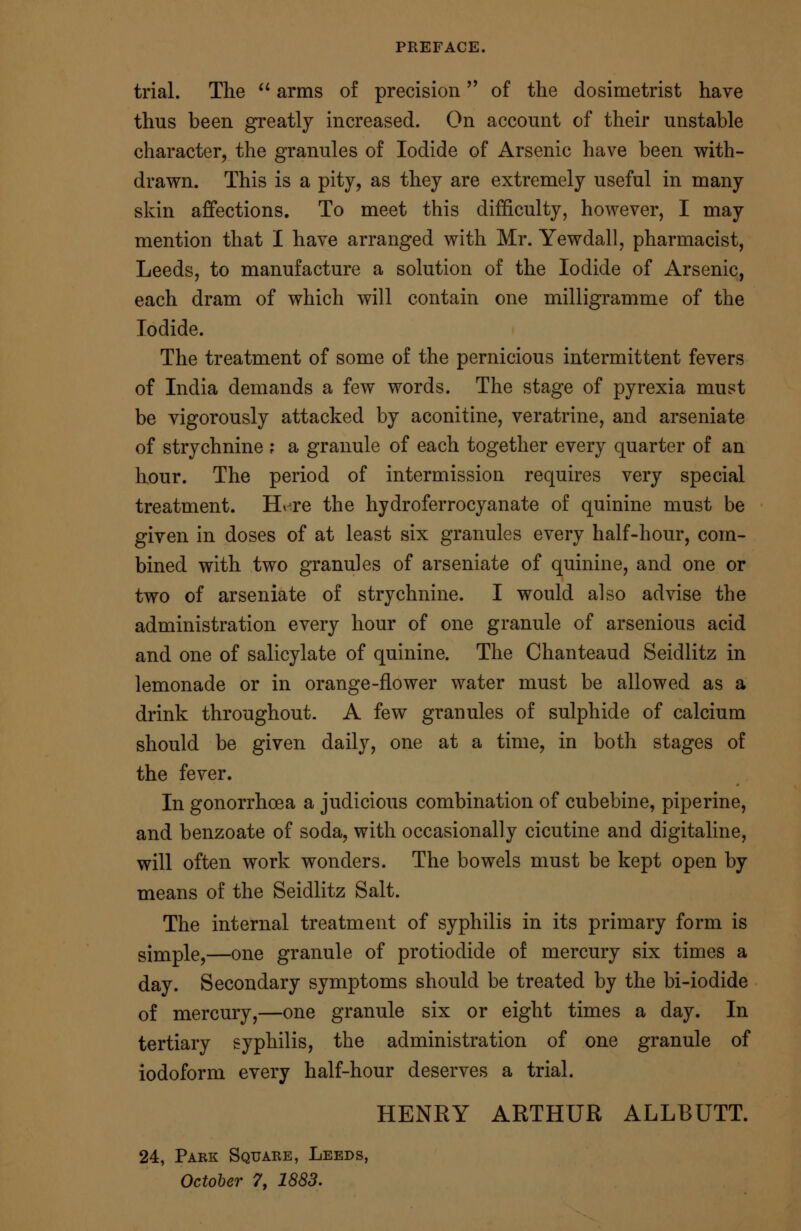 PREFACE. trial. The  arms of precision of the dosimetrist have thus been greatly increased. On account of their unstable character, the granules of Iodide of Arsenic have been with- drawn. This is a pity, as they are extremely useful in many skin affections. To meet this difficulty, however, I may mention that I have arranged with Mr. Yewdall, pharmacist, Leeds, to manufacture a solution of the Iodide of Arsenic, each dram of which will contain one milligramme of the Iodide. The treatment of some of the pernicious intermittent fevers of India demands a few words. The stage of pyrexia must be vigorously attacked by aconitine, veratrine, and arseniate of strychnine ; a granule of each together every quarter of an hour. The period of intermission requires very special treatment. Htre the hydroferrocyanate of quinine must be given in doses of at least six granules every half-hour, com- bined with two granules of arseniate of quinine, and one or two of arseniate of strychnine. I would also advise the administration every hour of one granule of arsenious acid and one of salicylate of quinine. The Chanteaud Seidlitz in lemonade or in orange-flower water must be allowed as a drink throughout. A few granules of sulphide of calcium should be given daily, one at a time, in both stages of the fever. In gonorrhoea a judicious combination of cubebine, piperine, and benzoate of soda, with occasionally cicutine and digitaline, will often work wonders. The bowels must be kept open by means of the Seidlitz Salt. The internal treatment of syphilis in its primary form is simple,—one granule of protiodide of mercury six times a day. Secondary symptoms should be treated by the bi-iodide of mercury,—one granule six or eight times a day. In tertiary syphilis, the administration of one granule of iodoform every half-hour deserves a trial. HENRY ARTHUR ALLBUTT. 24, Park Square, Leeds, October 7, 1883.