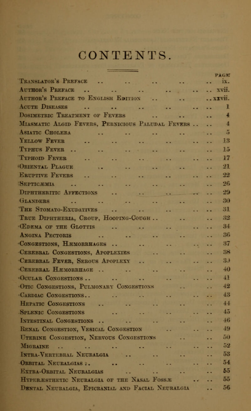 CONTENTS. s Preface Author's Preface Author's Preface to English Rbition Acute Disi Dosimetric Treatment of Peti Miasmatic Algid Fevers. Pernicious Paludal Fevers Asiatic Cholera Yellow Fever Typhus Fever .. Typhoid Fever •Oriental Plague Eruptive Fevers Septicemia Diphtheritic Affections gulndbbs The Stomato-Exudaityes True Diphtheria, Croup. Hooping-Cough (Edema of the Glottis Angina Pectoris Congestions, Hemorrhages .. Cerebral Congestions. Apoplexies Cerebral Fever, Serous Apoplexy Cereeral Hemorrhage . . Ocular Congesti— Otic O :monaey Congestions Cardiac Congestions.. Hepatic Congestions Splenic Congestions Intestinal Congestions .. Renal Congestion, Vesical Congestion T'terine Congestion, Nery. Migraine Intra-Vertebral Neuealgia Orbital Neuralgias Extra-Orbital Neuralgias Hyper.esthetic Neuralgia of the Nas Dental Neuralgia, Epicranial and Facial Neuralgia