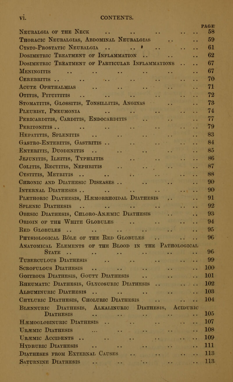 Neuralgia of the Neck Thoracic Neuralgias, Abdominal Neuralgias Cysto-Prostatic Neuralgia .. .. • Dosimetric Treatment of Inflammation Dosimetric Treatment of Particular Inflammation Meningitis Cerebritis Acute Ophthalmias Otitis, Pituititis Stomatitis, Glossitis, Tonsillitis, Anginas Pleurisy, Pneumonia Pericarditis, Carditis, Endocarditis Peritonitis Hepatitis, Splenitis Gastro-Enteritis, Gastritis Enteritis, Duodenitis Jejunitis, Ileitis, Typhlitis Colitis, Eectitis, Nephritis Cystitis, Metritis Chronic and Diathesic Diseases .. Internal Diatheses Plethoric Diathesis, Hemorrhoidal Diathesis Splenic Diathesis Obesic Diathesis, Chloro-Anemic Diathesis Origin of the White Globules Red Globules Physiological Role of the Red Globules Anatomical Elements of the Blood in the Pathologic. State Tuberculous Diathesis Scrofulous Diathesis Goitrous Diathesis, Gouty Diathesis Rheumatic Diathesis, Glycosuric Diathesis Albuminuric Diathesis Chyluric Diathesis, Choluric Diathesis Blennuric Diathesis, Alkalinuric Diathesis, Aciduric Diathesis HeMOGLOBINURIC DIATHESIS Uremic Diathesis Uremic Accidents Hydruric Diathesis Diatheses from External Causes Saturnine Diathesis