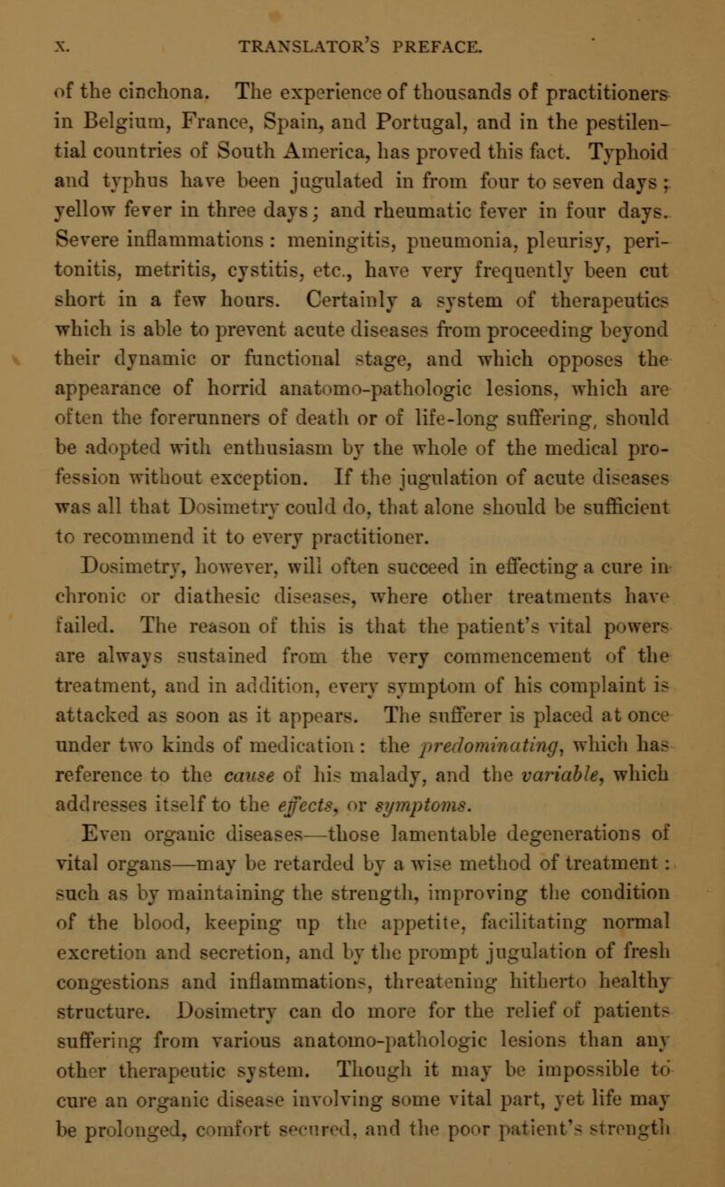 of the cinchona. The experience of thousands of practitioners in Belgium, France, Spain, and Portugal, and in the pestilen- tial countries of South America, has proved this fact. Typhoid and typhus have been jugulated in from four to seven days ; yellow fever in three days; and rheumatic fever in four days. Severe inflammations : meningitis, pneumonia, pleurisy, peri- tonitis, metritis, cystitis, etc., have very frequently been cut short in a few hours. Certainly a system of therapeutics which is able to prevent acute diseases from proceeding beyond their dynamic or functional stage, and which opposes the appearance of horrid anatomo-pathologic lesions, which are often the forerunners of death or of life-long suffering, should be adopted with enthusiasm by the whole of the medical pro- fession without exception. If the jugulation of acute diseases was all that Dosimetry could do, that alone should be sufficient to recommend it to every practitioner. Dosimetry, however, will often succeed in effecting a cure in chronic or diathesic diseases, where other treatments have failed. The reason of this is that the patient's vital powers are always sustained from the very commencement of the treatment, and in addition, every symptom of his complaint is attacked as soon as it appears. The sufferer is placed at once under two kinds of medication : the predominating, which has reference to the cause of his malady, and the variable, which addresses itself to the effects, or symptoms. Even organic diseases—those lamentable degenerations of vital organs—may be retarded by a wise method of treatment: such as by maintaining the strength, improving the condition of the blood, keeping up the appetite, facilitating normal excretion and secretion, and by the prompt jugulation of fresh congestions and inflammations, threatening hitherto healthy structure. Dosimetry can do more for the relief of patients suffering from various anatomo-pathologic lesions than any other therapeutic system. Though it may be impossible to cure an organic disease involving some vital part, yet life may be prolonged, comfort secured, and the poor patient's strength