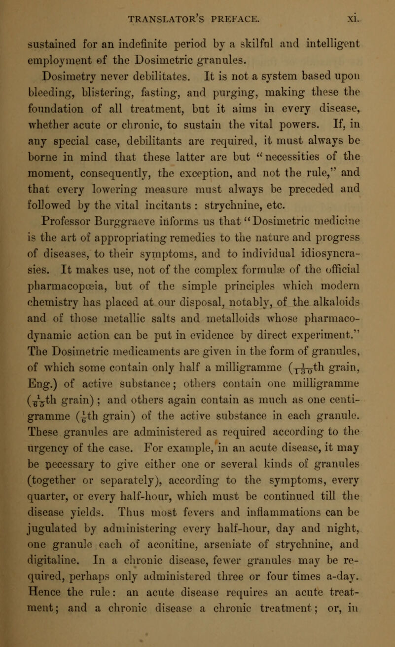 sustained for an indefinite period by a skilful and intelligent employment of the Dosimetric granules. Dosimetry never debilitates. It is not a system based upon bleeding, blistering, fasting, and purging, making these the foundation of all treatment, but it aims in every disease, whether acute or chronic, to sustain the vital powers. If, in any special case, debilitants are required, it must always be borne in mind that these latter are but necessities of the moment, consequently, the exception, and not the rule, and that every lowering measure must always be preceded and followed by the vital incitants : strychnine, etc. Professor Burggraeve informs us that  Dosimetric medicine is the art of appropriating remedies to the nature and progress of diseases, to their symptoms, and to individual idiosyncra- sies. It makes use, not of the complex formulae of the official pharmacopoeia, but of the simple principles which modern chemistry has placed at our disposal, notably, of the alkaloids and of those metallic salts and metalloids whose pharmaco- dynamic action can be put in evidence by direct experiment. The Dosimetric medicaments are given in the form of granules, of which some contain only half a milligramme (y^th grain, Eng.) of active substance; others contain one milligramme (■g^th grain); and others again contain as much as one centi- gramme (^th grain) of the active substance in each granule. These granules are administered as required according to the urgency of the case. For example, in an acute disease, it may be pecessary to give either one or several kinds of granules (together or separately), according to the symptoms, every quarter, or every half-hour, which must be continued till the disease yields. Thus most fevers and inflammations can be jugulated by administering every half-hour, day and night, one granule each of aconitine, arseniate of strychnine, and digitaline. In a chronic disease, fewer granules may be re- quired, perhaps only administered three or four times a-day. Hence the rule: an acute disease requires an acute treat- ment ; and a chronic disease a chronic treatment; or, in