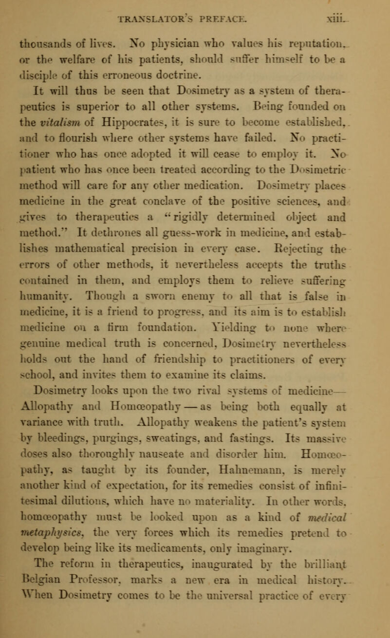 - of lives. No physician who va! potation, or the welfar ihoold suffer himself to be a neons doctrine. It will thus be seen that I) ..of thera- peutics is superior to all other systems. Being founde I the r I Hippocra Published., and to flourish where other system- have failed. N practi- tioner who ha- pted it will cea-- to employ it. X patient who has once been treatd according to the Dosimetric method will care f<»r any other medication. Dosimetry pis g medicine in the great conclave of the positive sciences, and therapeutics a a rigidly determined object and method. It -work in medicine, and estab- lishes mathematical precision in every case. B _ the error- nevertheh ts the truths contained in them, and employs them to relieve -uffering humanity. Though a sworn enemy to all that is false in medicine, it is a friend to progress, and its aim is t«» est;, medicine on a tirm foundation. Yielding to non nine medical truth is concerned. Dosimetry nevertL holds out the hand of friendshi of every >ehool, and invite- them to examine its claii metry looks upon the two rival systems of medicine— Allopathy and Homoeopathy — as being both equally at variance with troth. Allopathy weakens the patient's - - by bleedings, pargings, sw ..tings, and fastings. Its ma- doses also thoroughly nauseate and disorder him. B pathy, as taught by its founder, Hahnemann, is m another kind of expectation, for its remedies of infini- tesimal dilutions, which have n i materiality. In oth homoeopathy most be looked upon as a kind of medical metaphysics, the very forces which its remedies pretend to develop being like its medicaments, only imaginary. The reform in therapeutics, inaugurated by the brillianjt a new era in medical bis! etry comes to be the universal practice of t