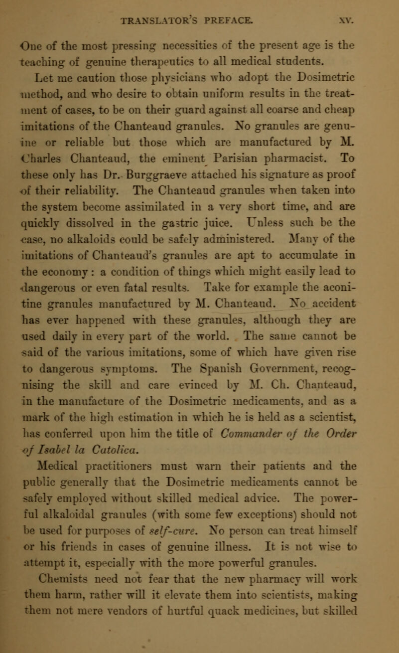 One of the most pressing necessities of the present i teaching of genuine therapeutics to all medical stude: Let me caution those physicians who adopt the Dosimetric method, and who desire to obtain uniform results in the treat- ment of cases, to be on their guard against all coarse and cheap imitations of the Chanteaud granules. Xo granules are genu- ine or reliable but those which are manufactured by If. Charles Chanteaud, the eminent Parisian pharmacist. To these only has Dr. Burggraeve attached his signature as proof of their reliability. The Chanteaud granules when taken into the system become assimilated in a very short time, and are quickly dissolved in the gastric juice. Unless such be the case, no alkaloids could be safely administered. Many of the imitations of Chanteaud's granules are apt to accumulate in the economy : a condition of things which might easily lead to dangerous or even fatal results. Take for example the aconi- tine granules manufactured by M. Chanteaud. Xo accident has ever happened with these granules, although they are used daily in every part of the world. The same cannot be said of the various imitations, some of which have given rise to dangerous symptoms. The Spanish Government, recog- nising the skill and care evinced by M. Ch. Chanteaud, in the manufacture of the Dosimetric medicaments, and as ■ mark of the high estimation in which he is held as a scie: has conferred upon him the title of Commander of the Order 7 la Cato! Medical practitioners must warn their patients and the public generally that the Dosimetric medicaments cannot be safely employed without skilled medical advice. The power- ful alkaloidal granules (with some few exceptions) should not be used for purposes of & Xo person can treat himself or his friends in a genuine illness. It is not attempt it. especially with the more powerful granules. Chemists need not fear that the new pharmacy will work them harm, rather will it elevate them into scientists, making them not mere vendors of hurtful quack medicines, but skilled