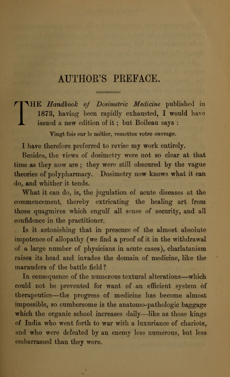 AUTHOR'S PREFACE. ri^HE Handbook of Dosimetric Medicine published in I 1873, having been rapidly exhausted, I would have JL issued a new edition of it; but Boileau says : Vingt fois sur le metier, remettez votre ouvrage. I have therefore preferred to revise my work entirely. Besides, the views of dosimetry were not so clear at that time as they now are ; they were still obscured by the vague theories of polypharmacy. Dosimetry now knows what it can do, and whither it tends. What it can do, is, the jugulation of acute diseases at the commencement, thereby extricating the healing art from those quagmires which engulf all sense of security, and all confidence in the practitioner. Is it astonishing that in presence of the almost absolute impotence of allopathy (we find a proof of it in the withdrawal of a large number of physicians in acute cases), charlatanism raises its head and invades the domain of medicine, like the marauders of the battle field ? In consequence of the numerous textural alterations—which could not be prevented for want of an efficient system of therapeutics—the progress of medicine has become almost impossible, so cumbersome is the anatomo-pathologic baggage which the organic school increases daily—like as those kings of India who went forth to war with a luxuriance of chariots, and who were defeated by an enemy less numerous, but less embarrassed than they were.