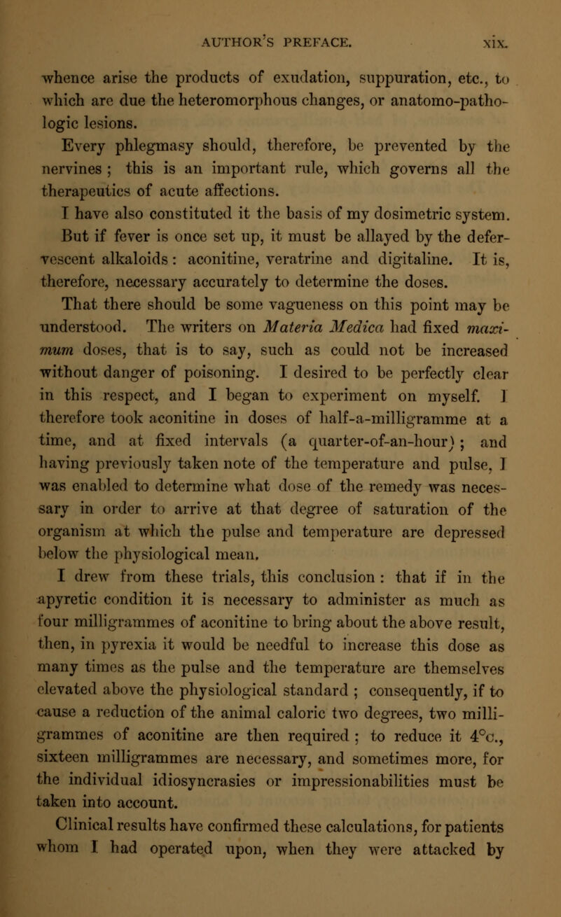 whence arise the products of exudation, suppuration, etc., to which are clue the heteromorphous changes, or anatomo-patho- logic lesions. Every phlegmasy should, therefore, be prevented by the nervines ; this is an important rule, which governs all the therapeutics of acute affections. I have also constituted it the basis of my dosimetric system. But if fever is once set up, it must be allayed by the defer- vescent alkaloids : aconitine, veratrine and digitaline. It is, therefore, necessary accurately to determine the doses. That there should be some vagueness on this point may be understood. The writers on Materia Medica had fixed maxi- mum doses, that is to say, such as could not be increased without danger of poisoning. I desired to be perfectly clear in this respect, and I began to experiment on myself. ] therefore took aconitine in doses of half-a-milligramme at a time, and at fixed intervals (a quarter-of-an-hour); and having previously taken note of the temperature and pulse, I was enabled to determine what dose of the remedy was neces- sary in order to arrive at that degree of saturation of the organism at which the pulse and temperature are depressed below the physiological mean. I drew from these trials, this conclusion : that if in the a pyretic condition it is necessary to administer as much as four milligrammes of aconitine to bring about the above result, then, in pyrexia it would be needful to increase this dose as many times as the pulse and the temperature are themselves elevated above the physiological standard ; consequently, if to cause a reduction of the animal caloric two degrees, two milli- grammes of aconitine are then required ; to reduce it 4°c, sixteen milligrammes are necessary, and sometimes more, for the individual idiosyncrasies or impressionabilities must be taken into account. Clinical results have confirmed these calculations, for patients whom I had operated upon, when they were attacked by