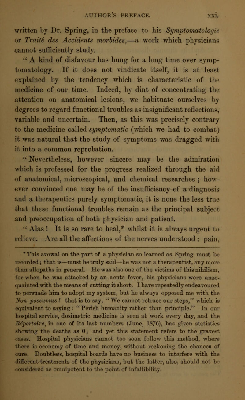 written by Dr. Spring, in the preface to his Symptomatologie or Traite des Accidents morbides,—a work which physicians cannot sufficiently study.  A kind of disfavour has hung for a long time over symp- tomatology. If it does not vindicate itself, it is at least explained by the tendency which is characteristic of the medicine of our time. Indeed, by dint of concentrating the attention on anatomical lesions, we habituate ourselves by degrees to regard functional troubles as insignificant reflections, variable and uncertain. Then, as this was precisely contrary to the medicine called symptomatic (which we had to combat) it was natural that the study of symptoms was dragged with it into a common reprobation.  Nevertheless, however sincere may be the admiration which is professed for the progress realized through the aid of anatomical, microscopical, and chemical researches ; how- ever convinced one may be of the insufficiency of a diagnosis and a therapeutics purely symptomatic, it is none the less true that these functional troubles remain as the principal subject and preoccupation of both physician and patient.  Alas ! It is so rare to heal,* whilst it is always urgent to relieve. Are all the affections of the nerves understood : pain. * This avowal on the part of a physician so learned as Spring must be recorded; that is—must be truly said—he was not a therapeutist, any more than allopaths in general. He was also one of the victims of this nihilism, for when he was attacked by an acute fever, his physicians were unac- quainted with the means of cutting it short. I have repeatedly endeavoured to persuade him to adopt my system, but he always opposed me with the Non possumus ! that is to say,  We cannot retrace our steps, which is equivalent to saying:  Perish humanity rather than principle. In our hospital service, dosimetric medicine is seen at work every day, and the Repertoire, in one of its last numbers (June, 18/6), has given statistics showing the deaths as 0; and yet this statement refers to the grave>t cases. Hospital physicians cannot too soon follow this method, where there is economy of time and money, without reckoning the chances of cure. Doubtless, hospital boards have no business to interfere with the different treatments of the physicians, but the latter, also, should not be considered as omnipotent to the point of infallibility.