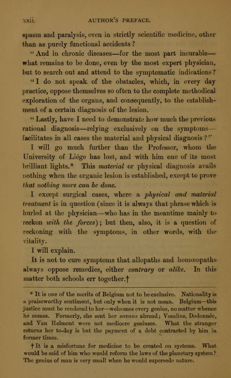 spasm and paralysis, even in strictly scientific medicine, other than as purely functional accidents ?  And in chronic diseases—for the most part incurable— what remains to be done, even by the most expert physician,, but to search out and attend to the symptomatic indications ? I do not speak of the obstacles, which, in every day practice, oppose themselves so often to the complete methodical exploration of the organs, and consequently, to the establish- ment of a certain diagnosis of the lesion.  Lastly, have I need to demonstrate how much the previous rational diagnosis—relying exclusively on the symptoms— facilitates in all cases the material and physical diagnosis ?'' I will go much further than the Professor, whom the University of Liege has lost, and with him one of its most brilliant lights.* This material or physical diagnosis avails nothing when the organic lesion is established, except to prove that nothing more can be done. I except surgical cases, where a physical and material treatment is in question (since it is always that phrase which is hurled at the physician—who has in the meantime mainly to reckon with the forces) ; but then, also, it is a question of reckoning with the symptoms, in other words, with the vitality. I will explain. It is not to cure symptoms that allopaths and homoeopaths always oppose remedies, either contrary or alike. In this matter both schools err together.f * It is one of the merits of Belgium not to be exclusive. Nationality is a praiseworthy sentiment, but only when it is not mean. Belgium—this justice must be rendered to her—welcomes every genius, no matter whence he comes. Formerly, she sent her savans abroad; Vesalius, Dodonneer and Van Helmont were not mediocre geniuses. What the stranger returns her to-day is but the payment of a debt contracted by him in former times. fit is a misfortune for medicine to be created on systems. What would be said of him who would reform the laws of the planetary system ? The genius of man is very small when he would supersede nature.