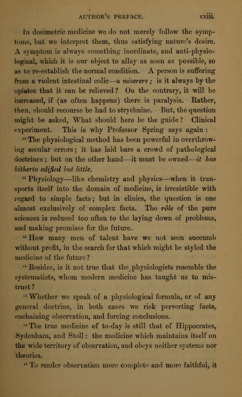 In dosimetric medicine we do not merely follow the symp- toms, but we interpret them, thus satisfying nature's desire. A symptom is always something inordinate, and anti-physio- logical, which it is our object to allay as soon as possible, so as to re-establish the normal condition. A person is suffering from a violent intestinal colic—a miserere ; is it always by the opiates that it can be relieved? On the contrary, it will be increased, if (as often happens) there is paralysis. Bather, then, should recourse be had to strychnine. But, the question might be asked, What should here be the guide ? Clinical experiment. This is why Professor Spring says again :  The physiological method has been powerful in overthrow- ing secular errors; it has laid bare a crowd of pathological doctrines ; but on the other hand—it must be owned—it has hitherto edified bat little.  Physiology—like chemistry and physics—when it tran- sports itself into the domain of medicine, is irresistible with regard to simple facts; but in clinics, the question is one almost exclusively of complex facts. The role of the pure sciences is reduced too often to the laying down of problems, and making promises for the future.. a How many men of talent have we not seen succumb without profit, in the search for that which might be styled the medicine of the future ?  Besides, is it not true that the physiologists resemble the systematists, whom modern medicine has taught us to mis- trust ? Whether we speak of a physiological formula, or of any general doctrine, in both cases we risk perverting facts, enchaining observation, and forcing conclusions.  The true medicine of to-day is still that of Hippocrates, Sydenham, and Stoll: the medicine which maintains itself on the wide territory of observation, and obeys neither systems nor theories.  To render observation more complete and more faithful, it