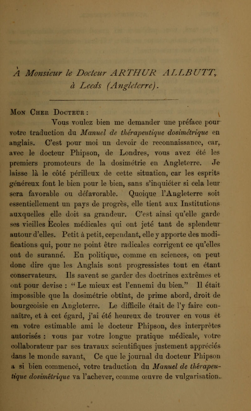 A Monsieur le Docteur ARTHUR ALLBUTTy a Leeds (Angleterre). Mon Cher Docteur : ( Vous voulez bien me demander une preface pour votre traduction du Manuel de the'rapeutique dosimetrique en anglais. C'est pour moi un devoir de reconnaissance, ear, avec le docteur Phipson, de Londres, vous avez ete les premiers promoteurs de la dosimetric en Angleterre. Je laisse la le cote perilleux de cette situation, car les esprits genereux font le bien pour le bien, sans s'inquieter si cela leur sera favorable ou defavorable. Quoique l'Angleterre soit essentiellement un pays de progres, elle tient aux Institutions auxquelles elle doit sa grandeur. C'est ainsi qu'elle garde ses vieilles Ecoles medicales qui ont jete tant de splendeur autour d'elles. Petit a petit, cependant, elle y apporte des modi- fications qui, pour ne point etre radicales corrigent ce qu'elles out de suranne. En politique, comme en sciences, on peut done dire que les Anglais sont progressistes tout en etant conservateurs. lis savent se garder des doctrines extremes et ont pour devise :  Le mieux est Fennemi du bien. II etait impossible que la dosimetric obtint, de prime abord, droit de bourgeoisie en Angleterre. Le difficile eiait de l'y faire con- naitre, et a cet egard, j'ai ete heureux de trouver en vous et en votre estimable ami le docteur Phipson, des interpreted autorises : vous par votre longuc pratique medicale, votre collaborates par ses travaux scientifiques justement apprecies dans le monde savant. Ce que le journal du docteur Phipson a si bien commence, votre traduction du Manuel de the'rapeu- tique dosimetrique va l'achever, comme ceuvre de vulgarisation.