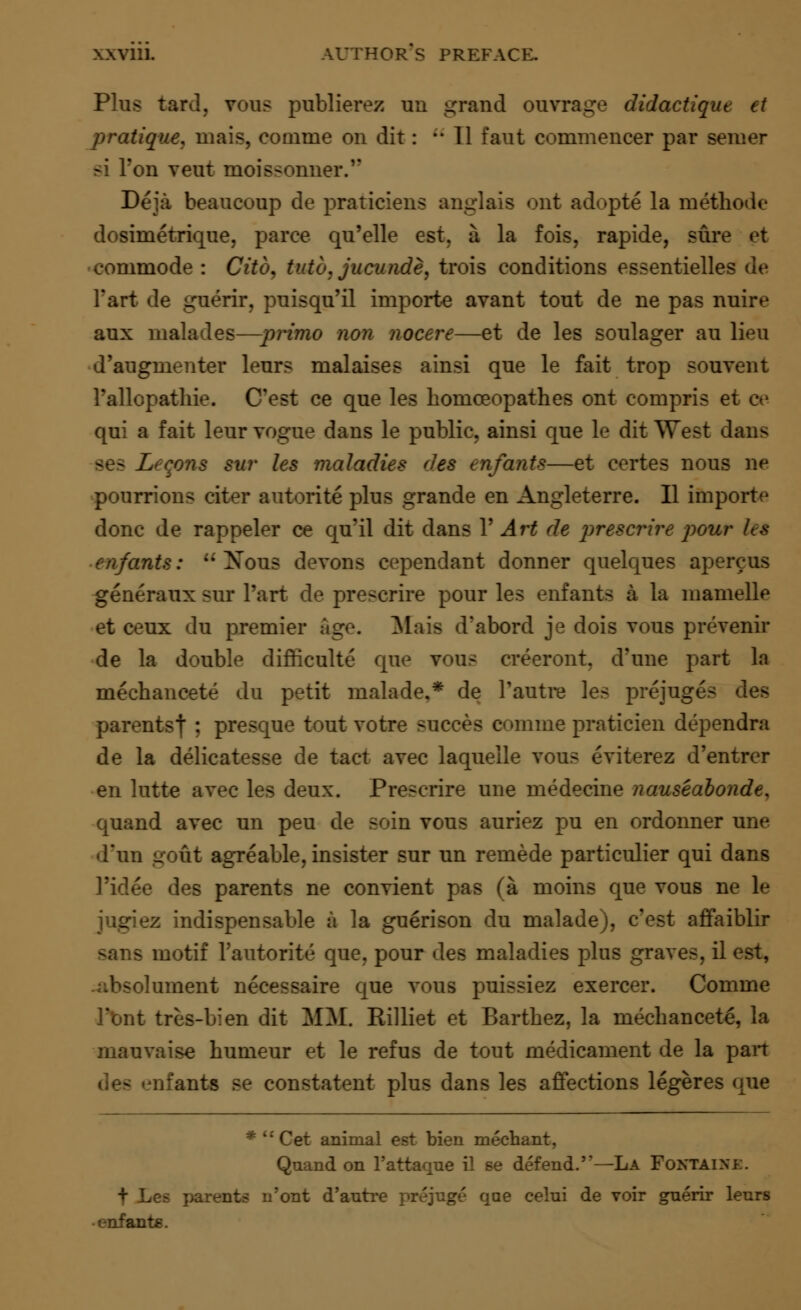 Plus tard, yous publierez un grand ouvrage didactiqin it pratique, mais, convene on dit: •• 11 faut commencer par semer si Ton veut moissonner. Deja beaucoup de praticiens anglais ont adopte la metbode dosimetrique, parce qu'elle est. a la fois, rapide, sure et commode: Citcu tuto.juciuide, trois conditions essentielle- Tart de guerir, puisqu'il importe avant tout de ne pas nuire aux malades—prime non nocere—et de les soulager au lieu d'augmenter leurs malaises ainsi que le fait trop souvent Pallopathie. (Test ce que les bomceopathes ont compris et ev qui a fait leur vogue dans le public, ainsi que le dit West dans >• sur les maladies des enfants—et certes nous ne pourrions citer autorite plus grande en Angleterre. II importe done de rappeler ce qu'il dit dans V Art de prescrire pout enfants:  Xous devons cependant donner quelques apercus generaux sur Part de prescrire pour les enfants a la mamelle et ceux du premier age. Mais d'abord je dois vous prevenir de la double difficulte que vous creeront. d'une part la mecbancete du petit malade,* de Pautre les prejuges parents) ; presque tout votre succes c<»mme praticien dependra de la delicatesse de tact avec laquelle vous eviterez d'entrer en lutte avec les deux. Prescrire une medecine nauseabonde, quand avec un peu de soin vous auriez pu en ordonner une d'un gout agreable, insister sur un remede particulier qui dans l'idee des parents ne convient pas (a moins que yous ne le jugiez indispensable a la guerison du malade), eest affaiblir - motif Pautorite que. pour des maladies plus graves, il est, >lument necessaire que vous puissiez exercer. Comme Pont tres-bien dit MM. Rilliet et Bartbez, la mecbancete, la mauvaise humeur et le refus de tout medicament de la pan .its Be constatent plus dans les affections legeres que * i: Cet animal est bien niechant, Quand on l'attaqne il se defend.—La FONTAINE. + Les parents n'ont d'antre prejuge qae celni de voir guerir lenrs enfante.