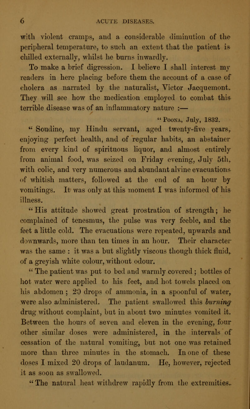 with violent cramps, and a considerable diminution of the peripheral temperature, to such an extent that the patient is chilled externally, whilst he burns inwardly. To make a brief digression. I believe I shall interest my readers in here placing before them the account of a case of cholera as narrated by the naturalist, Victor Jacquemont. They will see how the medication employed to combat this terrible disease was of an inflammatory nature :— Poona, July, 1832.  Soudine, my Hindu servant, aged twenty-five years,. enjoying perfect health, and of regular habits, an abstainer from every kind of spirituous liquor, and almost entirely from animal food, was seized on Friday evening, July 5th, with colic, and very numerous and abundant alvine evacuations of whitish matters, followed at the end of an hour by vomitings. It was only at this moment I was informed of his illness. His attitude showed great prostration of strength; he complained of tenesmus, the pulse was very feeble, and the feet a little cold. The evacuations were repeated, upwards and downwards, more than ten times in an hour. Their character was the same : it was a but slightly viscous though thick fluid,, of a greyish white colour, without odour.  The patient was put to bed and warmly covered ; bottles of hot water were applied to his feet, and hot towels placed on his abdomen ; 20 drops of ammonia, in a spoonful of water, were also administered. The patient swallowed this burning drug without complaint, but in about two minutes vomited it. Between the hours of seven and eleven in the evening, four other similar doses were administered, in the intervals of cessation of the natural vomiting, but not one was retained more than three minutes in the stomach. In one of these doses I mixed 20 drops of laudanum. He, however, rejected it as soon as swallowed. The natural heat withdrew rapidly from the extremities..