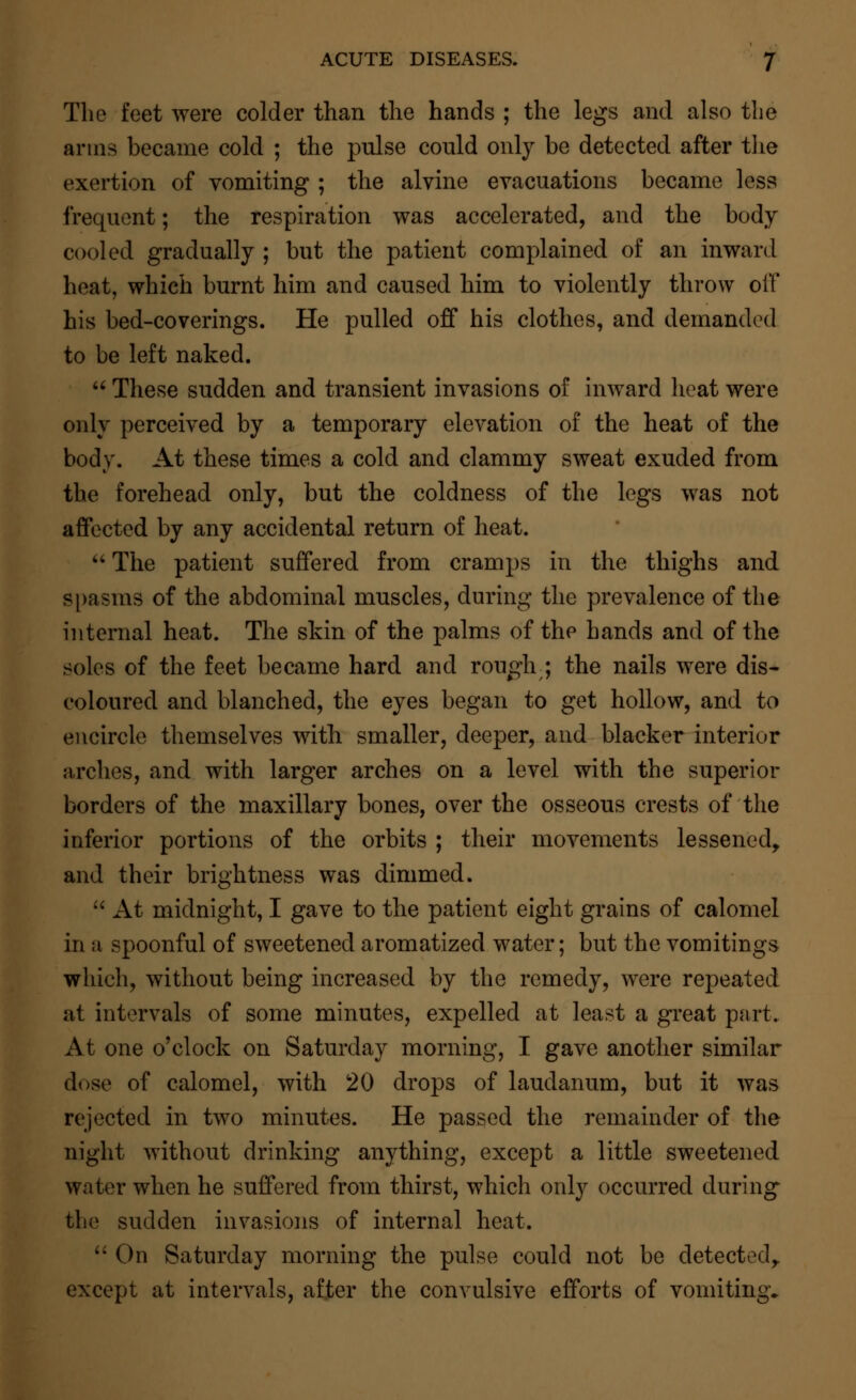 The feet were colder than the hands ; the legs and also the arms became cold ; the pnlse could only be detected after the exertion of vomiting ; the alvine evacuations became less frequent; the respiration was accelerated, and the body cooled gradually ; but the patient complained of an inward heat, which burnt him and caused him to violently throw oil' his bed-coverings. He pulled off his clothes, and demanded to be left naked.  These sudden and transient invasions of inward heat were only perceived by a temporary elevation of the heat of the body. At these times a cold and clammy sweat exuded from the forehead only, but the coldness of the legs was not affected by any accidental return of heat.  The patient suffered from cramps in the thighs and spasms of the abdominal muscles, during the prevalence of the internal heat. The skin of the palms of the hands and of the soles of the feet became hard and rouglr; the nails were dis- coloured and blanched, the eyes began to get hollow, and to encircle themselves with smaller, deeper, and blacker interior arches, and with larger arches on a level with the superior borders of the maxillary bones, over the osseous crests of the inferior portions of the orbits ; their movements lessened, and their brightness was dimmed.  At midnight, I gave to the patient eight grains of calomel in a spoonful of sweetened aromatized water; but the vomitings which, without being increased by the remedy, were repeated at intervals of some minutes, expelled at least a great part. At one o'clock on Saturday morning, I gave another similar dose of calomel, with 20 drops of laudanum, but it was rejected in two minutes. He passed the remainder of the night without drinking anything, except a little sweetened water when he suffered from thirst, which only occurred during the sudden invasions of internal heat.  On Saturday morning the pulse could not be detected,, except at intervals, after the convulsive efforts of vomiting.