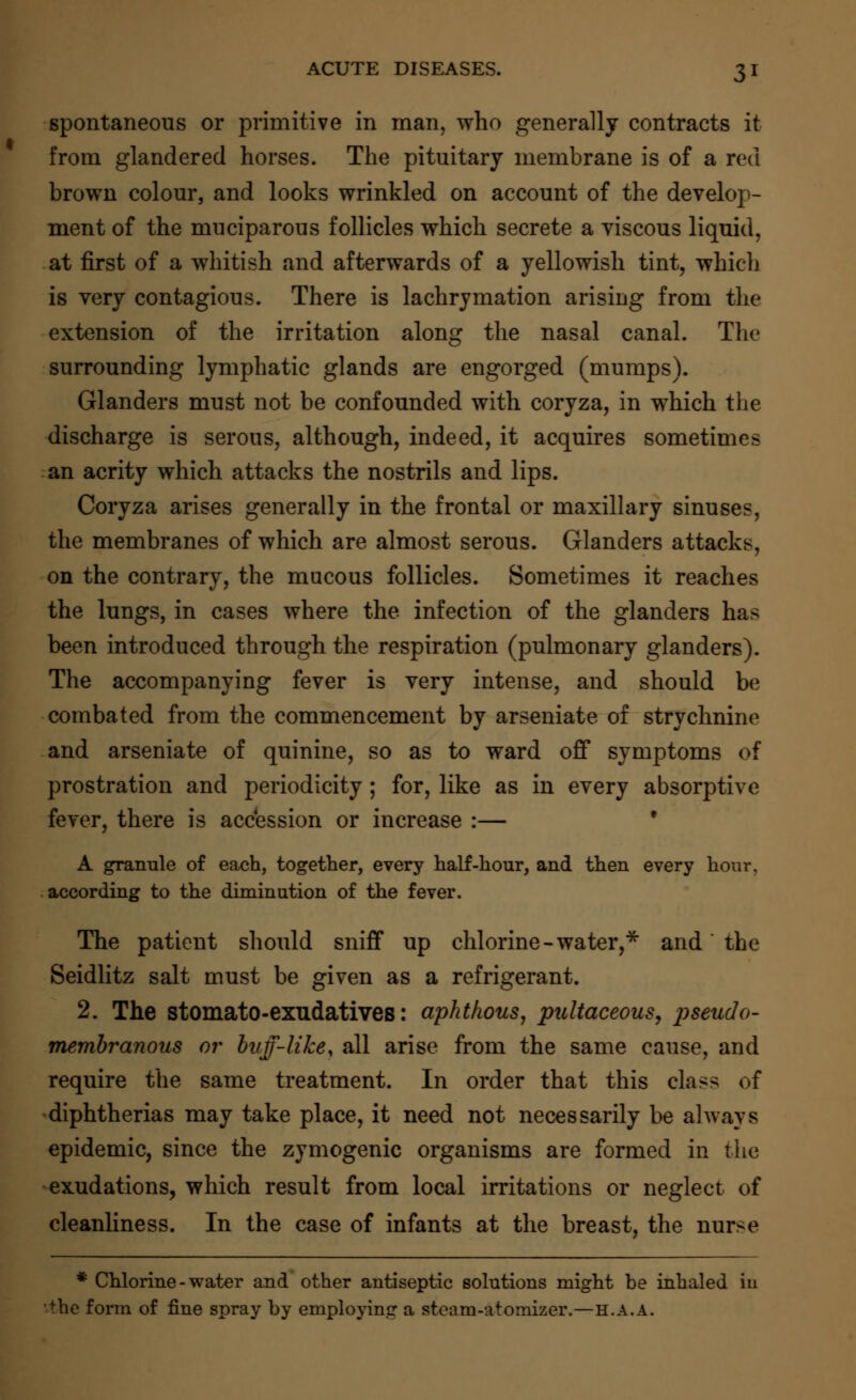 spontaneous or primitive in man, who generally contracts it from glandered horses. The pituitary membrane is of a red brown colour, and looks wrinkled on account of the develop- ment of the muciparous follicles which secrete a viscous liquid, at first of a whitish and afterwards of a yellowish tint, which is very contagious. There is lachrymation arising from the extension of the irritation along the nasal canal. The surrounding lymphatic glands are engorged (mumps). Glanders must not be confounded with coryza, in which the discharge is serous, although, indeed, it acquires sometimes an acrity which attacks the nostrils and lips. Coryza arises generally in the frontal or maxillary sinuses, the membranes of which are almost serous. Glanders attacks, on the contrary, the mucous follicles. Sometimes it reaches the lungs, in cases where the infection of the glanders has been introduced through the respiration (pulmonary glanders). The accompanying fever is very intense, and should be combated from the commencement by arseniate of strychnine and arseniate of quinine, so as to ward off symptoms of prostration and periodicity ; for, like as in every absorptive fever, there is accession or increase :— A grannie of each, together, every half-hour, and then every hour, according to the diminution of the fever. The patient should sniff up chlorine -water,* and the Seidlitz salt must be given as a refrigerant. 2. The stomato-exudatives: aphthous, pultaceous, pseudo- membranous or buff-like, all arise from the same cause, and require the same treatment. In order that this cla>> of diphtherias may take place, it need not necessarily be always epidemic, since the zymogenic organisms are formed in the exudations, which result from local irritations or neglect of cleanliness. In the case of infants at the breast, the nurse * Chlorine - water and other antiseptic solutions might he inhaled in the form of fine spray by employing a steam-Atomizer.—h.a.a.