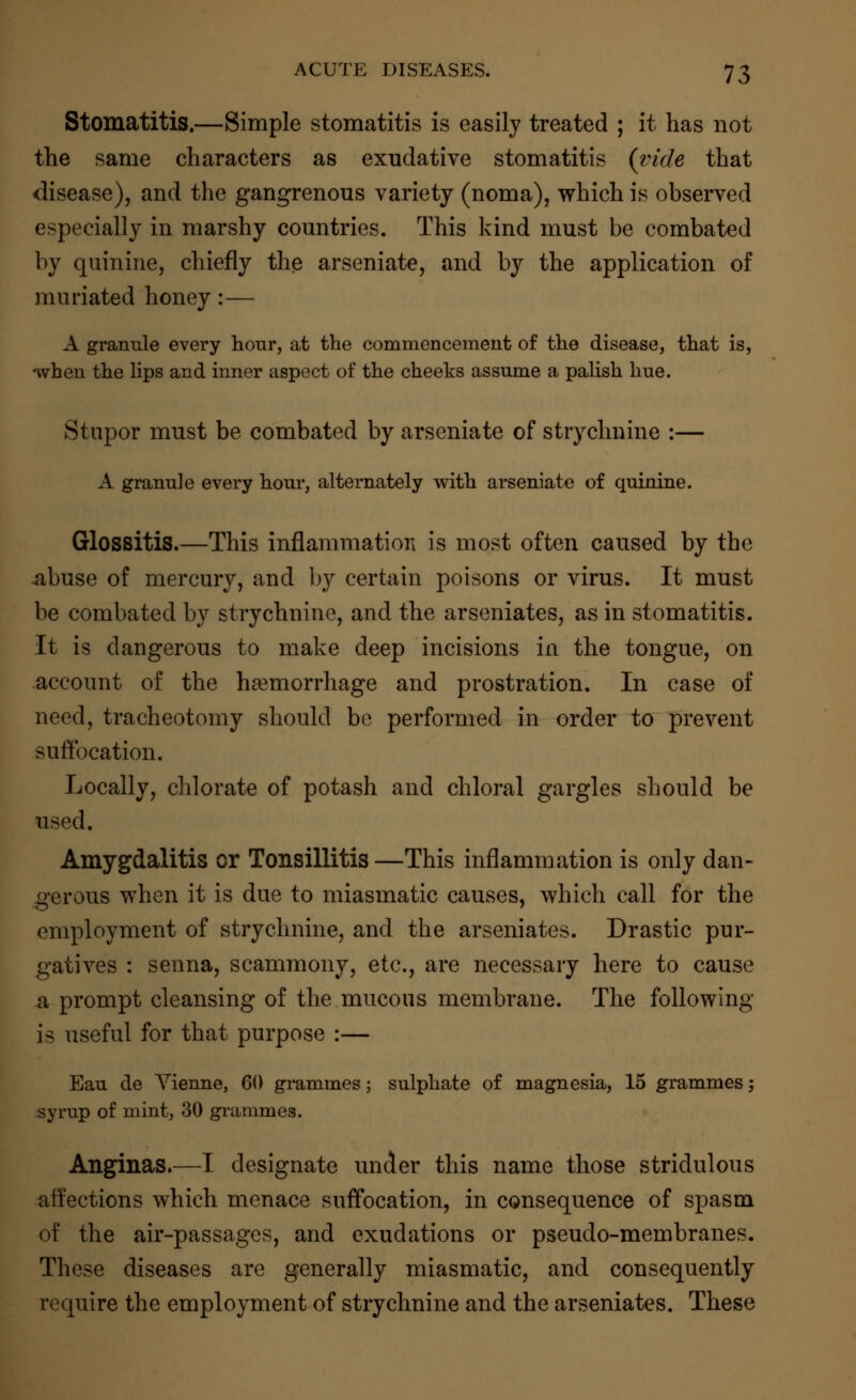 Stomatitis.—Simple stomatitis is easily treated ; it has not the same characters as exudative stomatitis (vide that disease), and the gangrenous variety (noma), which is observed especially in marshy countries. This kind must be combated by quinine, chiefly the arseniate, and by the application of muriated honey:— A granule every hour, at the commencement of the disease, that is, when the lips and inner aspect of the cheeks assume a palish hue. Stupor must be combated by arseniate of strychnine :— A granule every hour, alternately with arseniate of quinine. Glossitis.—This inflammation is most often caused by the abuse of mercury, and by certain poisons or virus. It must be combated by strychnine, and the arseniates, as in stomatitis. It is dangerous to make deep incisions in the tongue, on account of the haemorrhage and prostration. In case of need, tracheotomy should be performed in order to prevent suffocation. Locally, chlorate of potash and chloral gargles should be used. Amygdalitis or Tonsillitis —This inflammation is only dan- gerous when it is due to miasmatic causes, which call for the employment of strychnine, and the arseniates. Drastic pur- gatives : senna, scammony, etc., are necessary here to cause a prompt cleansing of the mucous membrane. The following is useful for that purpose :— Eau de Vienne, 60 grammes; sulphate of magnesia, 15 grammes; syrup of mint, 30 grammes. Anginas.—I designate under this name those stridulous affections which menace suffocation, in consequence of spasm of the air-passages, and exudations or pseudo-membranes. These diseases are generally miasmatic, and consequently require the employment of strychnine and the arseniates. These