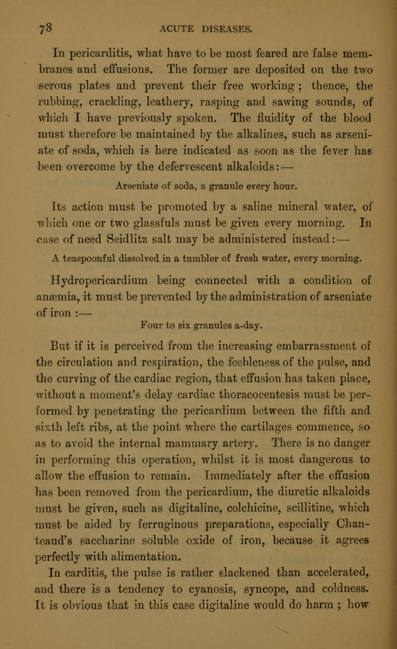 In pericarditis, what have to be most feared are false mem- branes and effusions. The former are deposited on the two serous plates and prevent their free working ; thence, the rubbing, crackling, leathery, rasping and sawing sounds, of which I have previously spoken. The fluidity of the blood must therefore be maintained by the alkalines, such as arseni- ate of soda, which is here indicated as soon as the fever has been overcome by the defervescent alkaloids: — Arseniate of soda, a granule every hour. Its action must be promoted by a saline mineral water, of which one or two glassfuls must be given every morning. In case of need Seidlitz salt may be administered instead: — A teaspoonful dissolved in a tumbler of fresh water, every morning. Hydropericardium being connected with a condition of anaemia, it must be prevented by the administration of arseniate of iron :— Four to six granules a-day. But if it is perceived from the increasing embarrassment of the circulation and respiration, the feebleness of the pulse, and the curving of the cardiac region, that effusion has taken place, without a moment's delay cardiac thoracocentesis must be per- formed by penetrating the pericardium between the fifth and sixth left ribs, at the }3oint where the cartilages commence, so as to avoid the internal mammary artery. There is no danger in performing this operation, whilst it is most dangerous to allow the effusion to remain. Immediately after the effusion has been removed from the pericardium, the diuretic alkaloids must be given, such as digitaline, colchicine, scillitine, which must be aided by ferruginous preparations, especially Chan- teaud's saccharine soluble oxide of iron, because it agrees perfectly with alimentation. In carditis, the pulse is rather slackened than accelerated, and there is a tendency to cyanosis, syncope, and coldness. It is obvious that in this case digitaline would do harm ; how