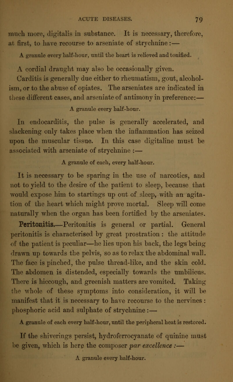 much more, digitalis in substance. It is necessary, therefore, at first, to have recourse to arseniate of strychnine: — A granule every half-hour, until the heart is relieved and tonified. A cordial draught may also be occasionally given. Carditis is generally due either to rheumatism, gout, alcohol- ism, or to the abuse of opiates. The arseniates are indicated in these different cases, and arseniate of antimony in preference:— A granule every half-hour. In endocarditis, the pulse is generally accelerated, and slackening only takes place when the inflammation has seized upon the muscular tissue. In this case digitaline must be associated with arseniate of strychnine :— A granule of each, every half-hour. It is necessary to be sparing in the use of narcotics, and not to yield to the desire of the patient to sleep, because that would expose him to startings up out of sleep, with an agita- tion of the heart which might prove mortal. Sleep will come naturally when the organ has been fortified by the arseniates. Peritonitis.—Peritonitis is general or partial. General peritonitis is characterised by great prostration : the attitude of the patient is peculiar—he lies upon his back, the legs being drawn up towards the pelvis, so as to relax the abdominal wall. The face is pinched, the pulse thread-like, and the skin cold. The abdomen is distended, especially towards the umbilicus. There is hiccough, and greenish matters are vomited. Taking the whole of these symptoms into consideration, it will be manifest that it is necessary to have recourse to the nervines : phosphoric acid and sulphate of strychnine :— A granule of each every half-hour, until the peripheral heat is restored. If the shiverings persist, hydroferrocyanate of quinine must be given, which is here the composer par excellence :— A granule every half-hour.