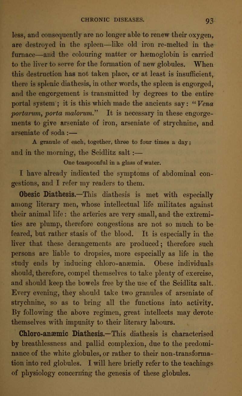 less, and consequently are no longer able to renew their oxygen, are destroyed in the spleen—like old iron re-melted in the furnace—and the colouring matter or haemoglobin is carried to the liver to serve for the formation of new globules. When this destruction has not taken place, or at least is insufficient, there is splenic diathesis, in other words, the spleen is engorged, and the engorgement is transmitted by degrees to the entire portal system ; it is this which made the ancients say:  Vena portarum, porta malorum It is necessary in these engorge- ments to give arseniate of iron, arseniate of strychnine, and arseniate of soda :— A granule of each, together, three to four times a day; and in the morning, the Seidlitz salt :— One teaspoonful in a glass of water. I have already indicated the symptoms of abdominal con- gestions, and I refer my readers to them. Obesic Diathesis.—This diathesis is met with especially among literary men, whose intellectual life militates against their animal life: the arteries are very small, and the extremi- ties are plump, therefore congestions are not so much to be feared, but rather stasis of the blood. It is especially in the liver that these derangements are produced; therefore such persons are liable to dropsies, more especially as life in the study ends by inducing chloro-anaemia. Obese individuals should, therefore, compel themselves to take plenty of exercise, and should keep the bowels free by the use of the Seidlitz salt. Every evening, they should take two granules of arseniate of strychnine, so as to bring all the functions into activity. By following the above regimen, great intellects may devote themselves with impunity to their literary labours. Chloro-ansemic Diathesis.—This diathesis is characterised by breathlessness and pallid complexion, due to the predomi- nance of the white globules, or rather to their non-transforma- tion into red globules. I will here briefly refer to the teachings of physiology concerning the genesis of these globules.