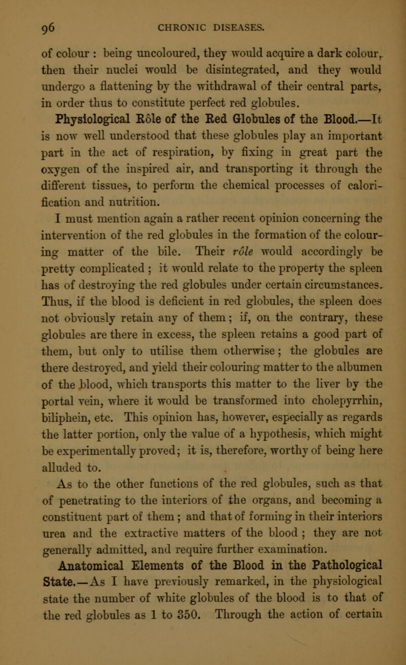 of colour : being uncoloured, they would acquire a dark colour, then their nuclei would be disintegrated, and they would undergo a flattening by the withdrawal of their central parts, in order thus to constitute perfect red globules. Physiological Role of the Red Globules of the Blood.—It is now well understood that these globules play an important part in the act of respiration, by fixing in great part the oxygen of the inspired air, and transporting it through the different tissues, to perform the chemical processes of calori- fication and nutrition. I must mention again a rather recent opinion concerning the intervention of the red globules in the formation of the colour- ing matter of the bile. Their role would accordingly be pretty complicated : it would relate to the property the spleen has of destroying the red globules under certain circumstances. Thus, if the blood is deficient in red globules, the spleen does not obviously retain any of them; if, on the contrary, these globules are there in excess, the spleen retains a good part of them, but only to utilise them otherwise ; the globules are there destroyed, and yield their colouring matter to the albumen of the blood, which transports this matter to the liver by the portal vein, where it would be transformed into cholepyrrhin, biliphein, etc. This opinion has, however, especially as regards the latter portion, only the value of a hypothesis, which might be experimentally proved; it is, therefore, worthy of being here alluded to. As to the other functions of the red globules, such as that of penetrating to the interiors of the organs, and becoming a constituent part of them ; and that of forming in their interiors urea and the extractive matters of the blood ; they are not generally admitted, and require further examination. Anatomical Elements of the Blood in the Pathological State.—As I have previously remarked, in the physiological state the number of white globules of the blood is to that of the red globules as 1 to 350. Through the action of certain