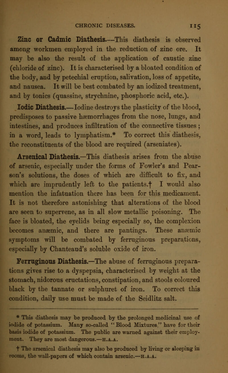 Zinc or Cadmic Diathesis—This diathesis is observed among workmen employed in the reduction of zinc ore. It may be also the result of the application of caustic zinc (chloride of zinc). It is characterised by a bloated condition of the body, and by petechial eruption, salivation, loss of appetite, and nausea. It will be best combated by an iodized treatment, and by tonics (quassine, strychnine, phosphoric acid, etc.). Iodic Diathesis.—Iodine destroys the plasticity of the blood, predisposes to passive haemorrhages from the nose, lungs, and intestines, and produces infiltration of the connective tissues ; in a word, leads to lymphatism.* To correct this diathesis, the reconstituents of the blood are required (arseniates). Arsenical Diathesis.—This diathesis arises from the abuse of arsenic, especially under the forms of Fowler's and Pear- son's solutions, the doses of which are difficult to fix, and which are imprudently left, to the patients.f I would also mention the infatuation there has been for this medicament. It is not therefore astonishing that alterations of the blood are seen to supervene, as in all slow metallic poisoning. The face is bloated, the eyelids being especially so, the complexion becomes anaemic, and there are pantings. These anaemic symptoms will be combated by ferruginous preparations, especially by Chanteaud's soluble oxide of iron. Ferruginous Diathesis.—The abuse of ferruginous prepara- tions gives rise to a dyspepsia, characterised by weight at the stomach, nidorous eructations, constipation, and stools coloured black by the tannate or sulphuret of iron. To correct this condition, daily use must be made of the Seidlitz salt. * This diathesis may be produced by the prolonged medicinal use of iodide of potassium. Many so-called Blood Mixtures have for their basis iodide of potassium. The public are warned against their employ- ment. They are most dangerous.—H.A..A. t The arsenical diathesis may also be produced by living or sleeping in rooms, the wall-papers of which contain arsenic.—h.a.a.
