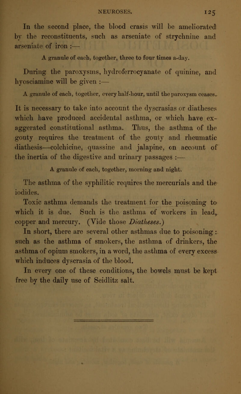 In the second place, the blood crasis will be ameliorated by the reconstituents, such as arseniate of strychnine and arseniate of iron :— A granule of each, together, three to four times a-day. During the paroxysms, hydroferrocyanate of quinine, and hyosciamine will be given :— A granule of each, together, every half-hour, until the paroxysm ceases. It is necessary to take into account the dyscrasias or diatheses which have produced accidental asthma, or which have ex- aggerated constitutional asthma. Thus, the asthma of the gouty requires the treatment of the gouty and rheumatic diathesis—colchicine, quassine and jalapine, on account of the inertia of the digestive and urinary passages :— A granule of each, together, morning and night. The asthma of the syphilitic requires the mercurials and the iodides. Toxic asthma demands the treatment for the poisoning to which it is due. Such is the asthma of workers in lead, copper and mercury. (Vide those Diatheses.) In short, there are several other asthmas due to poisoning : such as the asthma of smokers, the asthma of drinkers, the asthma of opium smokers, in a word, the asthma of every excess which induces dyscrasia of the blood. In every one of these conditions, the bowels must be kept free by the daily use of Seidlitz salt.