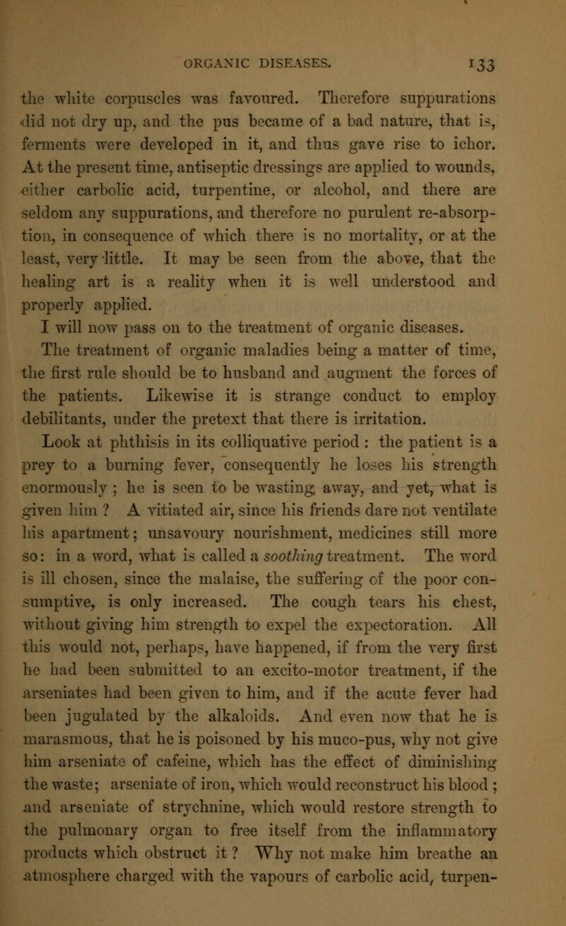 the white corpuscles was favoured. Therefore suppurations did not dry up, and the pus became of a bad nature, that is, ferments were developed in it, and thus gave rise to ichor. At the present time, antiseptic dressings are applied to wounds, either carbolic acid, turpentine, or alcohol, and there are seldom any suppurations, and therefore no purulent re-absorp- tion, in consequence of which there is no mortality, or at the least, very little. It may be seen from the above, that the healing art is a reality when it is well understood and properly applied. I will now pass on to the treatment of organic diseases. The treatment of organic maladies being a matter of time, the first rule should be to husband and augment the forces of the patients. Likewise it is strange conduct to employ debilitants, under the pretext that there is irritation. Look at phthisis in its colliquative period : the patient is a prey to a burning fever, consequently he loses his strength enormously ; he is seen to be wasting, away, and yet, what is given him ? A vitiated air, since his friends dare not ventilate his apartment; unsavoury nourishment, medicines still more so: in a word, what is called a soothing treatment. The word is ill chosen, since the malaise, the suffering of the poor con- sumptive, is only increased. The cough tears his chest, without giving him strength to expel the expectoration. All this would not, perhaps, have happened, if from the very first he had been submitted to an excito-motor treatment, if the arseniates had been given to him, and if the acute fever had been jugulated by the alkaloids. And even now that he is marasmous, that he is poisoned by his muco-pus, why not give him arseniate of cafeine, which has the effect of diminishing the waste; arseniate of iron, which would reconstruct his blood ; and arseniate of strychnine, which would restore strength to the pulmonary organ to free itself from the inflammatory products which obstruct it ? Why not make him breathe an atmosphere charged with the vapours of carbolic acid, turpen-