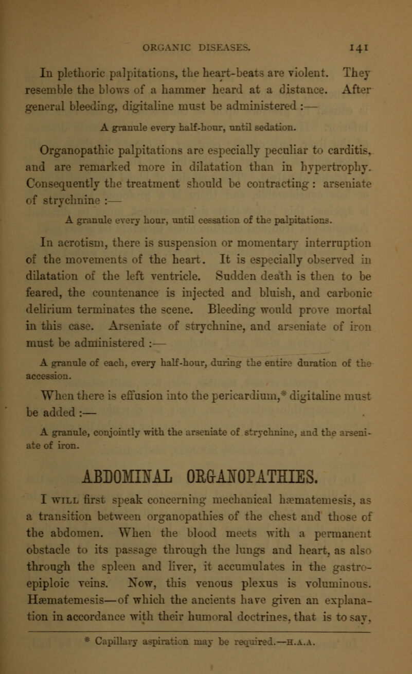 In plethoric palpitations, the heart-t iolent. They ible the blows of a hammer heard at a disi ::, digitaline must be administered :— A granule every half-hour, until sedation. Organopathic palpitations are especially peculiar to carditis, and are remarked more in dilatation than in hypertrophy. Consequently the treatment should be contracting: arse : — A granule every hour, until cessation of the palpita In acrotism, there is suspension or momentary interrupt of the movements of the heart. It is especially observe dilatation of the left ventricle. Sudden death is then to be feared, the countenance is injected and bluish, and carbonic delirium terminates the scene. Bleeding would prove m in this ca -mate of strychnine, and arseniat must be administered :— A granule of each, every half-hour, during the entire duration 01 accession. nusion into the pericardii valine must be added :— A granule, conjointly with the arseniate of strychnine, and the arseni- at e of iron. ABDOMINAL OR&AIOPATHIES. I will first speak concerning mechanical haemateme- a transition between organopathies of the chest and those of the abdomen. When the blood meets with a perma obstacle to its passage through the lungs and heart, as through the spleen and liver, it accumulates in the gas epiploic veins. Now, this venous plexus is voluminous. Haematemesis—of which the ancients have given an explana- tion in accordance with their humoral doctrines, that is to * Capillary aspiration may be required.—h.a.a.