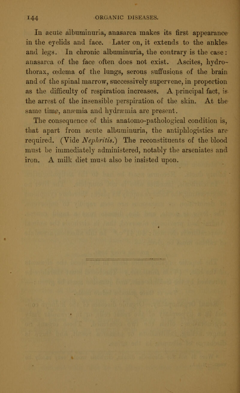 In acute albuminuria, anasarca makes its first appearance in the eyelids and face. Later on, it extends to the ankles and legs. In chronic albuminuria, the contrary is the case: anasarca of the face often does not exist. Ascites, hydro- thorax, oedema of the lungs, serous suffusions of the brain and of the spinal marrow, successively supervene, in proportion as the difficulty of respiration increases. A principal fact, is the arrest of the insensible perspiration of the skin. At the same time, anamiia and hydremia are present. The consequence of this anatomo-pathological condition is, that apart from acute albuminuria, the antiphlogistics are required. (Vide Nephritis.) The reconstituents of the blood must be immediately administered, notably the arseniates and iron. A milk diet must also be insisted upon.