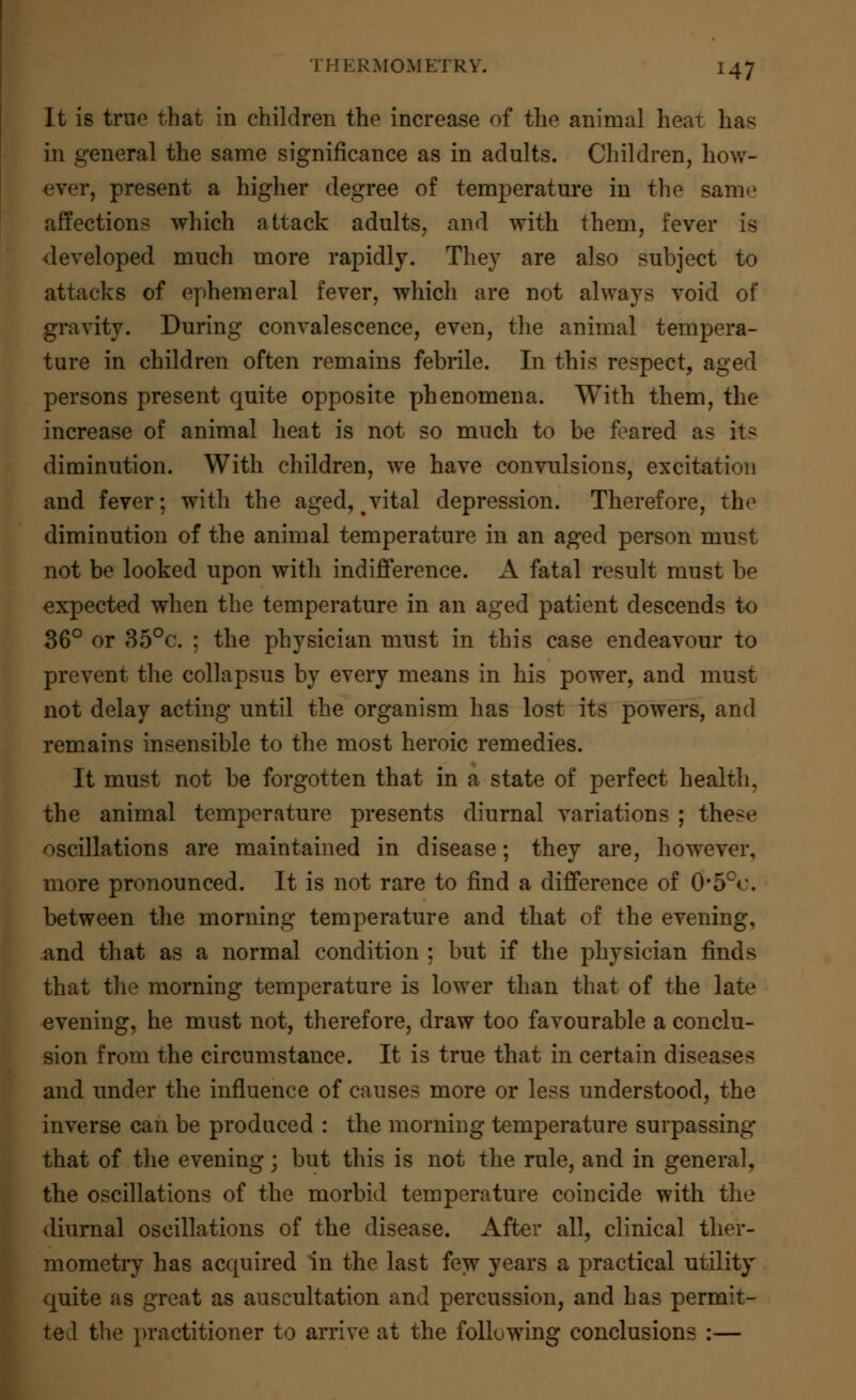 It is true that in children the increase of the animal heat has in general the same significance as in adults. Children, how- ever, present a higher degree of temperature in the same affections which attack adults, and with them, fever is developed much more rapidly. They are also subject to attacks of ephemeral fever, which are not always void of gravity. During convalescence, even, the animal tempera- ture in children often remains febrile. In this respect, aged persons present quite opposite phenomena. With them, the increase of animal heat is not so much to be feared as its diminution. With children, we have convulsions, excitation and fever; with the aged, ^vital depression. Therefore, the diminution of the animal temperature in an aged person must not be looked upon with indifference. A fatal result must be expected when the temperature in an aged patient descends to 36° or 35°c. ; the physician must in this case endeavour to prevent the collapsus by every means in his power, and must not delay acting until the organism has lost its powers, and remains insensible to the most heroic remedies. It must not be forgotten that in a state of perfect health, the animal temperature presents diurnal variations ; these oscillations are maintained in disease; they are, however, more pronounced. It is not rare to find a difference of 0*5°c. between the morning temperature and that of the evening, and that as a normal condition : but if the physician finds that the morning temperature is lower than that of the late evening, he must not, therefore, draw too favourable a conclu- sion from the circumstance. It is true that in certain diseases and under the influence of causes more or less understood, the inverse can be produced : the morning temperature surpassing that of the evening; but this is not the rule, and in general, the oscillations of the morbid temperature coincide with the diurnal oscillations of the disease. After all, clinical ther- mometry has acquired in the last few years a practical utility quite as great as auscultation and percussion, and has permit- ted the practitioner to arrive at the following conclusions :—